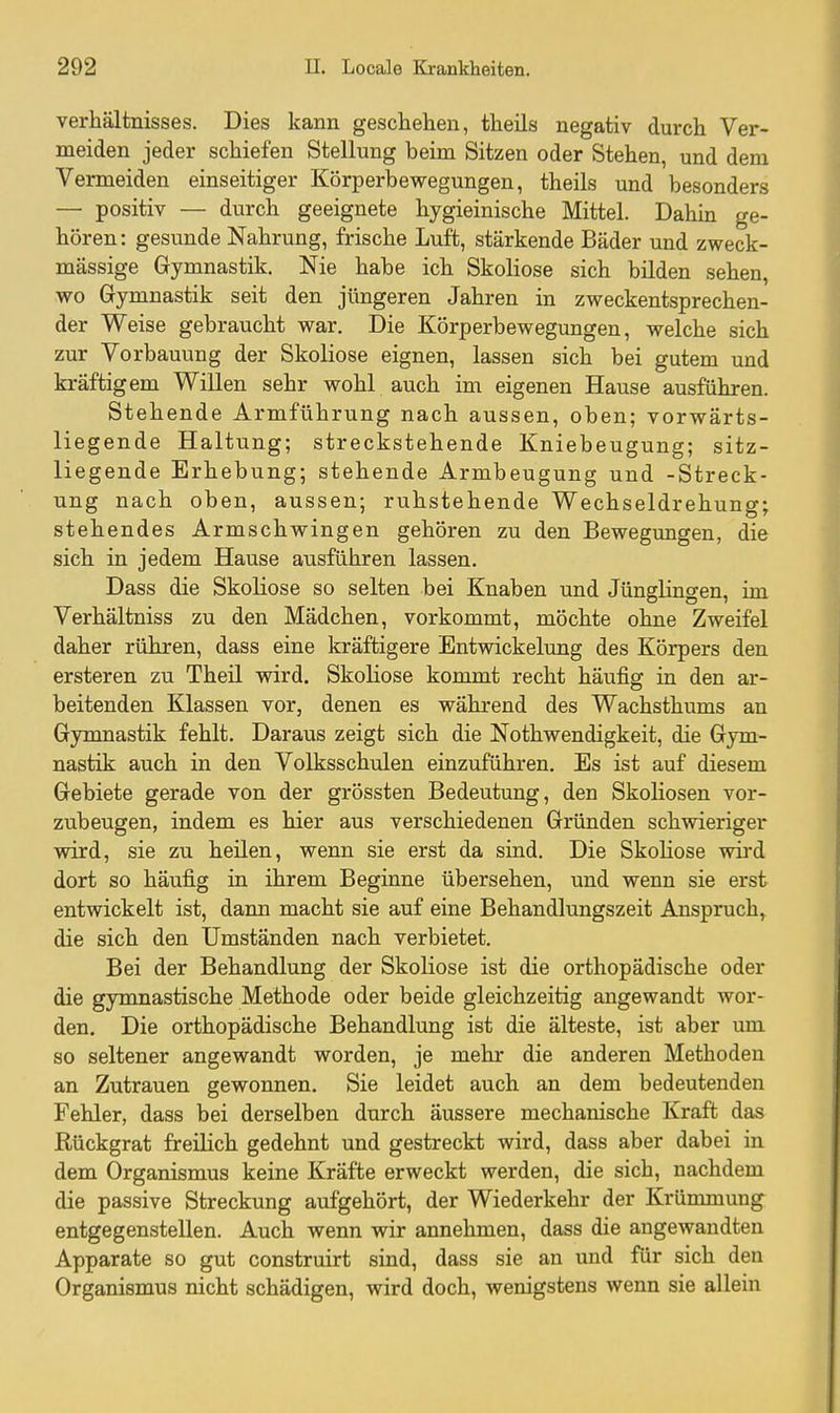 Verhältnisses. Dies kann geschehen, theils negativ durch Ver- meiden jeder schiefen Stellung beim Sitzen oder Stehen, und dem Vermeiden einseitiger Körperbewegungen, theils und besonders — positiv — durch geeignete hygieinische Mittel. Dahin ge- hören: gesvmde Nahrung, frische Luft, stärkende Bäder und zweck- mässige Gymnastik. Nie habe ich Skoliose sich bilden sehen, wo Gymnastik seit den jüngeren Jahren in zweckentsprechen- der Weise gebraucht war. Die Körperbewegungen, welche sich zur Vorbauung der Skoliose eignen, lassen sich bei gutem und kräftigem Willen sehr wohl auch im eigenen Hause ausführen. Stehende Armführung nach aussen, oben; vorwärts- liegende Haltung; streckstehende Kniebeugung; sitz- liegende Erhebung; stehende Armbeugung und -Streck- ung nach oben, aussen; ruhstehende Wechseldrehung; stehendes Armschwingen gehören zu den Bewegungen, die sich in jedem Hause ausführen lassen. Dass die Skoliose so selten bei Knaben und Jünglingen, im Verhältniss zu den Mädchen, vorkommt, möchte ohne Zweifel daher rühren, dass eine kräftigere Entwickelung des Körpers den ersteren zu Theil wird. Skoliose kommt recht häufig in den ar- beitenden Klassen vor, denen es während des Wachsthums an Gymnastik fehlt. Daraus zeigt sich die Nothwendigkeit, die Gym- nastik auch in den Volksschulen einzuführen. Es ist auf diesem Gebiete gerade von der grössten Bedeutung, den Skoliosen vor- zubeugen, indem es hier aus verschiedenen Gründen schwieriger wird, sie zu heilen, wenn sie erst da sind. Die Skoliose wird dort so häufig in ihrem Beginne übersehen, und wenn sie erst entwickelt ist, dann macht sie auf eine Behandlungszeit Anspruch^ die sich den Umständen nach verbietet. Bei der Behandlung der Skoliose ist die orthopädische oder die gymnastische Methode oder beide gleichzeitig angewandt wor- den. Die orthopädische Behandlung ist die älteste, ist aber um so seltener angewandt worden, je mehr die anderen Methoden an Zutrauen gewonnen. Sie leidet auch an dem bedeutenden Fehler, dass bei derselben durch äussere mechanische Kraft das Rückgrat freilich gedehnt und gestreckt wird, dass aber dabei in dem Organismus keine Kräfte erweckt werden, die sich, nachdem die passive Streckung aufgehört, der Wiederkehr der Krünunung entgegenstellen. Auch wenn wir annehmen, dass die angewandten Apparate so gut construirt sind, dass sie an imd für sich den Organismus nicht schädigen, wird doch, wenigstens wenn sie allein