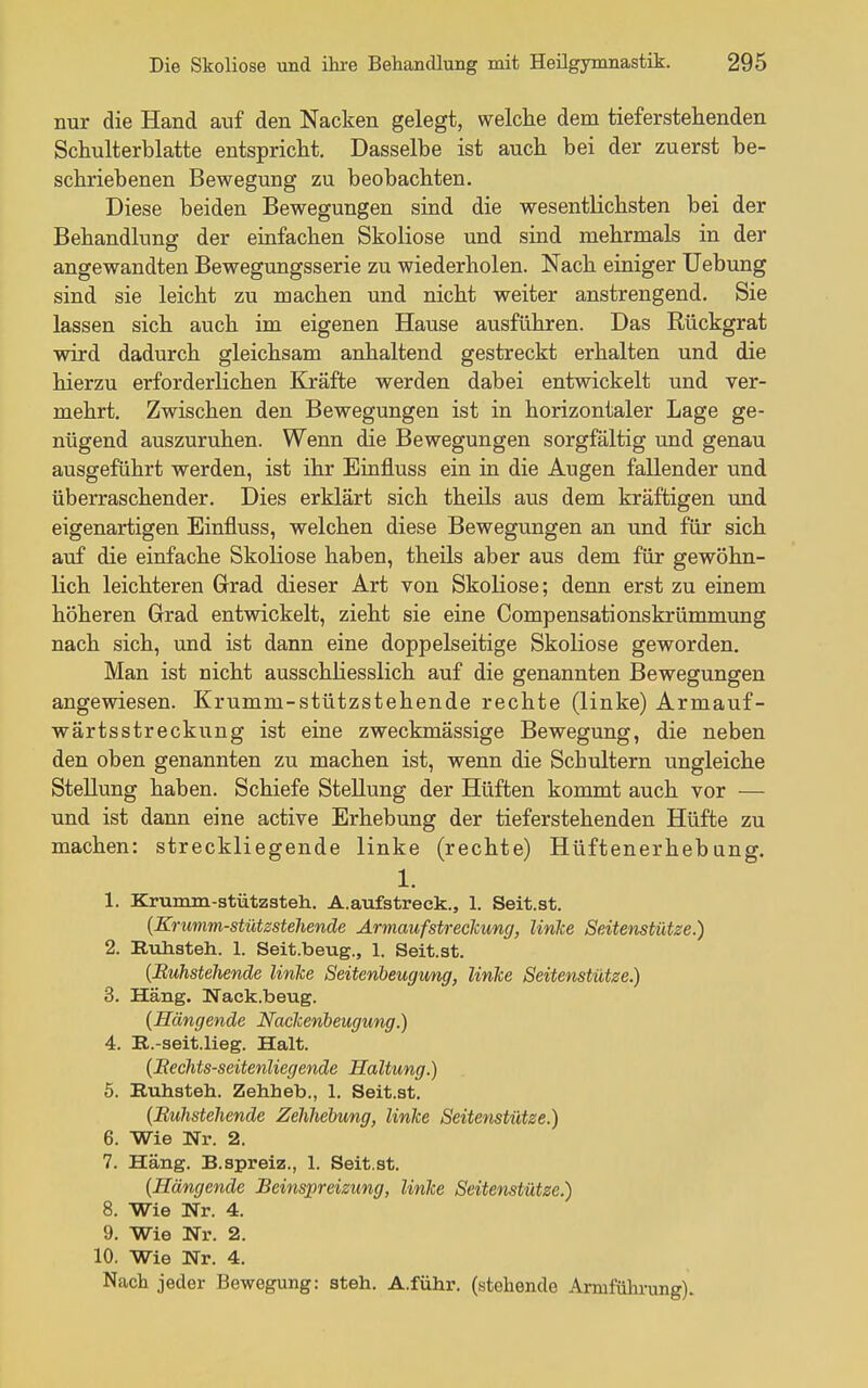 nur die Hand auf den Nacken gelegt, welclie dem tieferstehenden Schulterblatte entspricht. Dasselbe ist auch bei der zuerst be- schriebenen Bewegung zu beobachten. Diese beiden Bewegungen sind die wesentlichsten bei der Behandlung der einfachen Skoliose und sind mehrmals in der angewandten Bewegungsserie zu wiederholen. Nach einiger Uebung sind sie leicht zu machen und nicht weiter anstrengend. Sie lassen sich auch im eigenen Hause ausführen. Das Rückgrat wird dadurch gleichsam anhaltend gestreckt erhalten und die hierzu erforderlichen Kräfte werden dabei entwickelt und ver- mehrt. Zwischen den Bewegungen ist in horizontaler Lage ge- nügend auszuruhen. Wenn die Bewegungen sorgfältig und genau ausgeführt werden, ist ihr Einfluss ein in die Augen fallender und überraschender. Dies erklärt sich theils aus dem kräftigen und eigenartigen Einfluss, welchen diese Bewegungen an und für sich auf die einfache Skoliose haben, theils aber aus dem für gewöhn- lich leichteren Grad dieser Art von Skoliose; denn erst zu einem höheren Grrad entwickelt, zieht sie eine Compensationskrümmung nach sich, und ist dann eine doppelseitige Skoliose geworden. Man ist nicht ausschhesslich auf die genannten Bewegungen angewiesen. Krumm-stützstehende rechte (linke) Armauf- wärtsstreckung ist eine zweckmässige Bewegung, die neben den oben genannten zu machen ist, wenn die Schultern ungleiche Stellung haben. Schiefe Stellung der Hüften kommt auch vor — und ist dann eine active Erhebung der tieferstehenden Hüfte zu machen: streckliegende linke (rechte) Hüftenerhebang. 1. 1. Krumm-stützsteh. A.aufstreck., 1. Seit.st. {Krumm-stützsteliende Armauf Streckung, linke Seitenstütze.) 2. Ruhateh. 1. Seit.beug., 1. Seit.st. {Euhstehende linke Seitenheugung, linke Seitenstütse) 3. Häng. Nack.beug. {Hängende Nackenbeugung.) 4. R.-seit.lieg. Halt. {Eechts-seitenliegende Haltung.) 5. Ruhateh. Zehheb., 1. Seit.at. {Euhstehende Zehhebung, linke Seitenstütze.) 6. Wie Nr. 2. 7. Häng. B.spreiz., 1. Seit.at. {Hängende Beinspreizung, linke Seitenstütze.) 8. Wie Nr. 4. 9. Wie Nr. 2. 10. Wie Nr. 4. Nach jeder Bewegung: steh. A.führ. (stehende Armführung).