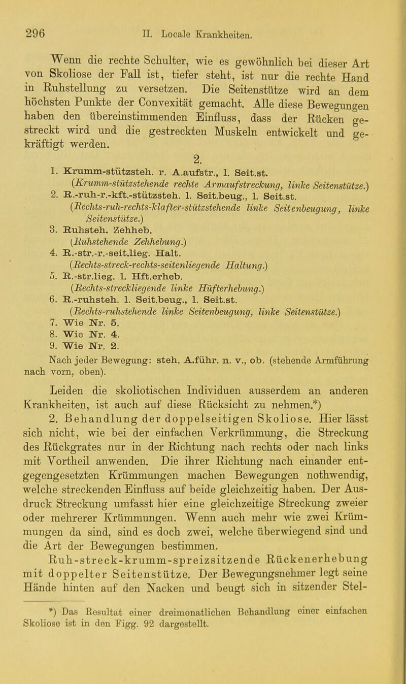 Wenn die rechte Schulter, wie es gewöhnlich bei dieser Art von Skoliose der Fall ist, tiefer steht, ist nur die rechte Hand in Ruhstellung zu versetzen. Die Seitenstütze wird an dem höchsten Punkte der Convexität gemacht. Alle diese Bewegungen haben den übereinstimmenden Einfluss, dass der Rücken ge- streckt wird und die gestreckten Muskeln entwickelt und ge- kräftigt werden. 2. 1. Krumm-stützsteh. r. A.aufstr., 1. Seit.st. {Krumm-stützstehende rechte Armauf Streckung, linke Seitenstütze.) 2. R.-ruh-r.-kft.-stützsteh. 1. Seit.beug., 1. Seit.st. {Bechts-ruh-rechts-klafter-stützstehende linke Seitenbeugung, Unke Seitenstütze.) 3. Buhsteh. Zehheb. [Ruhstehenäe Zehliebung.) 4. R.-str.-r.-seit.lieg. Halt. {Mechts-streck-recMs-seitenliegende Haltung.) 5. E.-str.lieg. 1. Hft.erheb. {Meclits-str ecklieg ende linke HüfterJiebung.) 6. R.-ruhsteh. 1. Seit.beug., 1. Seit.st. {Beclits-rulistehende linke Seitenbeugung, linke Seitenstütze.) 7. Wie Nr. 5. 8. Wie Nr. 4. 9. Wie Nr. 2. Nach jeder Bewegung: steh. A.führ. n. v., ob. (stehende Armführung nach vorn, oben). Leiden die skoliotischen Individuen ausserdem an anderen Krankheiten, ist auch auf diese Rücksicht zu nehmen.*) 2. Behandlung der doppelseitigen Skoliose, Hier lässt sich nicht, wie bei der einfachen Verkrümmung, die Streckung des Rückgrates nur in der Richtung nach rechts oder nach links mit Vortheü anwenden. Die ihrer Richtung nach einander ent- gegengesetzten Krümmungen machen Bewegungen nothwendig, welche streckenden Einfluss auf beide gleichzeitig haben. Der Aus- druck Streckung umfasst hier eine gleichzeitige Streckung zweier oder mehrerer Krümmungen. Wenn auch mehr wie zwei Krüm- mungen da sind, sind es doch zwei, welche überwiegend sind und die Art der Bewegungen bestimmen. Ruh-streck-krumm-spreizsitz ende Rückenerhebung mit doppelter Seitenstütze. Der Bewegungsnehmer legt seine Hände hinten auf den Nacken und beugt sich in sitzender Stel- *) Das Resultat einer dreimonatlichen Behandlung einer einfachen Skoliose ist in den Figg. 92 dargestellt.