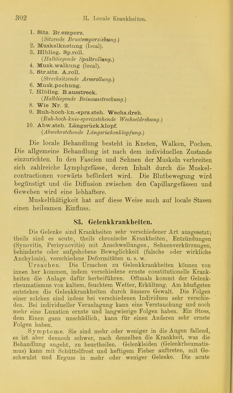 1. Sitz. Br.emporz. {Sitzende BrustemporZiehung.) 2. Muskelknet\ing (local). 3. Hlblieg. Sp.roll. {Halhliegende Spaltrollung.) 4. Musk.walkung (local). 5. Str.sitz. A.roU. {Streclcsitzende Ariwrollung.) 6. Mnsk.pochung. 7. Hlblieg. B.auastreek. {Halhliegende Beinausstreckung.) 8. Wie Nr. 2. 9. Iluh.-hoeh-kn.-sprz.steh. Weehs.dreh. {Ruh-liocli-lmie-spreizsteliende Wechseldrehung.) 10. Abw.steh. Längsrück.klopf. {Äbwehrstehende Längsrückenlc lopfung.) Die locale Behandlung besteht in Kneten, Walken, Pochen. Die allgemeine Behandlung ist nach dem individuellen Zustande «inzurichten. In den Fascien und Sehnen der Muskeln verbreiten sich zahlreiche Lymphgefässe, deren Inhalt durch die Muskel- contractionen vorwärts befördert wird. Die Blutbewegung wird begünstigt und die Di£Pusion zwischen den Capillargefässen und Geweben wird eine lebhaftere. Muskelthätigkeit hat auf diese Weise auch auf locale Stasen .einen heilsamen Einfiuss. 83. Gelenkkranldieiten. Die Gelenke sind Krankheiten sehr verschiedener Art ausgesetzt; theils sind es acute, theils chronische Krankheiten, Entzündungen (Synovitis, Perisynovitis) mit Anschwellungen, Sehnenverkürzungen, behinderte oder aufgehobene Beweghchkeit (falsche oder wirkliche Anchylosis), verschiedene Deformitäten u. s. w. Ursachen. Die Ursachen zu Gelenkkrankheiten können von innen her kommen, indem verschiedene ernste constitutionelle Krank- heiten die Anlage dafür herbeiführen. Oftmals kommt der Gelenk- rheumatismus von kaltem, feuchtem Wetter, Erkältung. Am häufigsten entstehen die Gelenkkrankheiten durch äussere Gewalt. Die Folgen einer solchen sind indess bei verschiedenen Individuen sehr verschie- den. Bei individueller Veranlagung kann eine Verstauchung und noch mehr eine Luxation ernste und langwierige Folgen haben. Ein Stoss, dem Einen ganz unschädUch, kann für einen Anderen sehr ernste Folgen haben. Symptome. Sie sind mehr oder weniger in die Augen fallend, es ist aber dennoch schwer, nach denselben die Krankheit, was die Behandlung angeht, zu beurtheilen. Gelenkleiden (Gelenkrheumatis- mus) kann mit Schüttelfrost und heftigem Fieber auftreten, mit Ge- schwulst und Erguss in mehr oder weniger Gelenke. Die acute