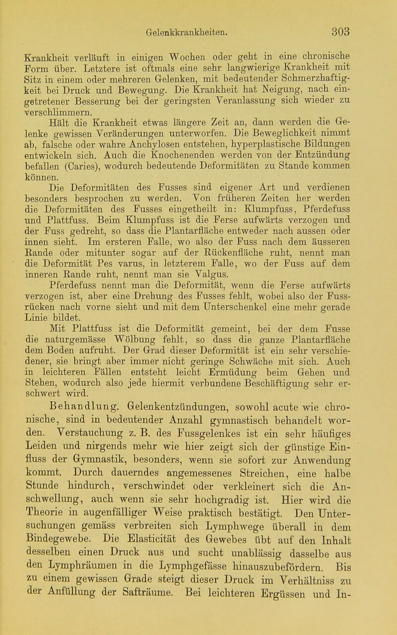 Krankheit verläuft in einigen Wochen oder geht in eine chronische Form über. Letztere ist oftmals eine sehr langwierige Krankheit mit Sitz in einem oder mehreren Gelenken, mit bedeutender Schmerzhaftig- keit bei Druck und Bewegung. Die Krankheit hat Neigung, nach ein- getretener Besserung bei der geringsten Veranlassung sich wieder zu verschlimmern. Hält die Krankheit etwas längere Zeit an, dann werden die Ge- lenke gewissen Veränderungen unterworfen. Die BewegUchkeit nimmt ab, falsche oder wahre Anchylosen entstehen, hyperplastische Bildungen entwickeln sich. Auch die Knochenenden werden von der Entzündung befallen (Caries), wodurch bedeutende Deformitäten zu Stande kommen können. Die Deformitäten des Fusses sind eigener Art und verdienen besonders besprochen zu werden. Von früheren Zeiten her werden die Deformitäten des Fusses eingetheilt in: Klumpfuss, Pferdefuss und Plattfuss. Beim Klumpfuss ist die Ferse aufwärts verzogen und der Fuss gedreht, so dass die Plantarfläche entweder nach aussen oder innen sieht. Im ersteren Falle, wo also der Fuss nach dem äusseren Rande oder mitunter sogar auf der Eückenfläche ruht, nennt man die Deformität Pes varus, in letzterem Falle, wo der Fuss auf dem inneren Kande ruht, nennt man sie Valgus. Pferdefuss nennt man die Deformität, wenn die Ferse aufwärts verzogen ist, aber eiae Drehung des Fusses fehlt, wobei also der Fuss- rücken nach vorne sieht und mit dem Unterschenkel eine mehr gerade Linie bildet. Mit Plattfuss ist die Deformität gemeint, bei der dem Fusse die naturgemässe Wölbung fehlt, so dass die ganze Plantarfläche dem Boden aufruht. Der Grad dieser Deformität ist ein sehr verschie- dener, sie bringt aber immer nicht geringe Schwäche mit sich. Auch in leichteren Fällen entsteht leicht Ermüdung beim Gehen und Stehen, wodurch also jede hiermit verbundene Beschäftigung sehr er- schwert wird. Behandlung. Gelenkentzündungen, sowohl acute wie chro- nische, sind in bedeutender Anzahl gymnastisch behandelt wor- den. Verstauchung z. B. des Fussgelenkes ist ein sehr häufiges Leiden und nirgends mehr wie hier zeigt sich der günstige Ein- fluss der Gymnastik, besonders, wenn sie sofort zur Anwendung kommt. Durch dauerndes angemessenes Streichen, eine halbe Stunde hindurch, verschwindet oder verkleinert sich die An- schwellung, auch wenn sie sehr hochgradig ist. Hier wird die Theorie in augenfälliger Weise praktisch bestätigt. Den Unter- suchungen gemäss verbreiten sich Lymphwege überall iu dem Bindegewebe. Die Elasticität des Gewebes übt auf den Inhalt desselben einen Druck aus und sucht unablässig dasselbe aus den Lymphräumen in die Lymphgefässe hinauszubefördern. Bis zu einem gewissen Grade steigt dieser Druck im Verhältniss zu der AnfüUung der Safträume. Bei leichteren Ergüssen und In-