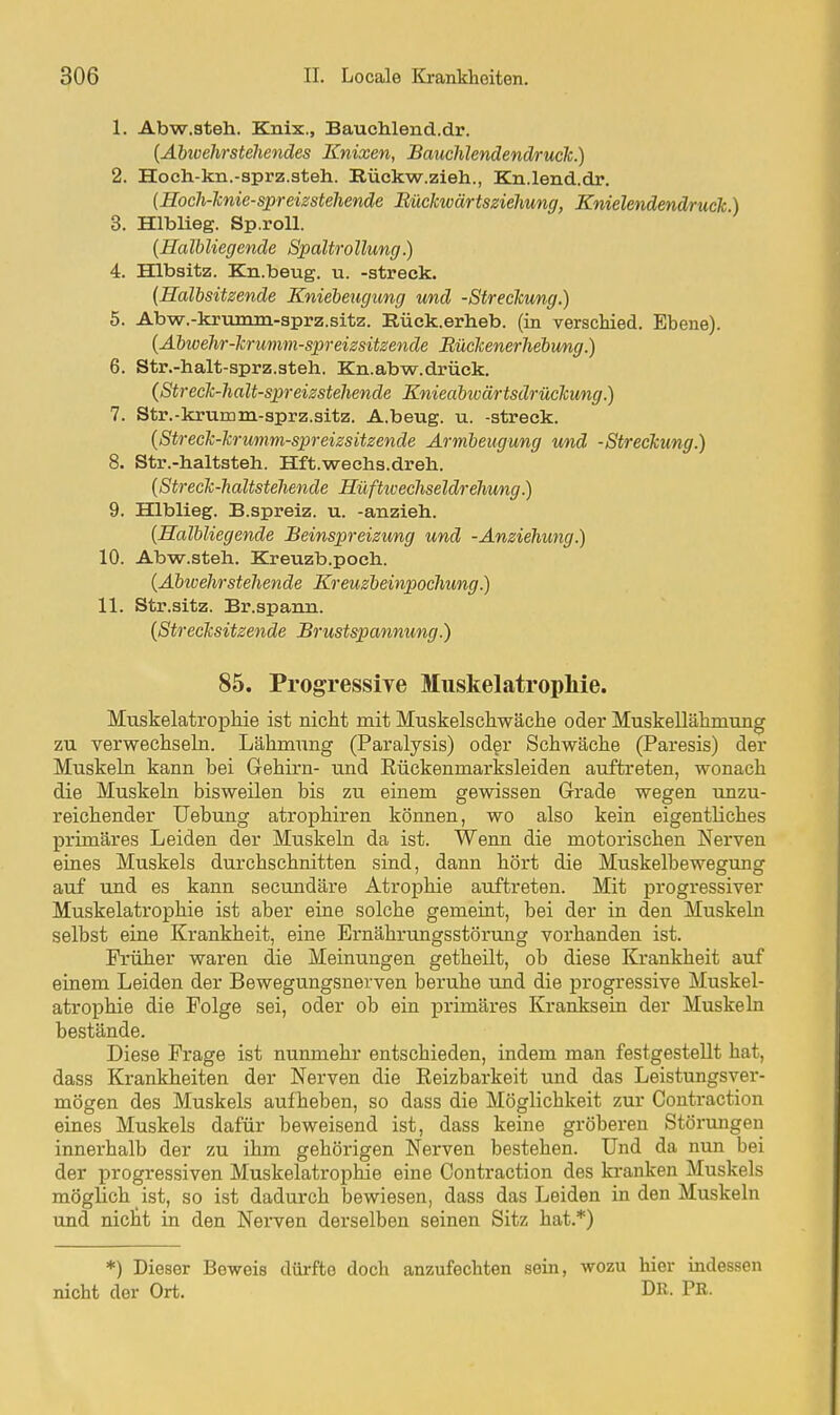 1. Abw.steh. Knix., Bauchlend.dr. [Abioehrstehendes Enixen, BauchlendendrucJc.) 2. Hoch.-kn.-sprz.3teh. Rückw.zieh., Kn.lend.dr. {Hoch-Tcnie-spreizstelienäe liücicwärtsziehung, Knielendendruck) 3. Hlblieg. Sp.roU. {Halbliegende Spaltrollung.) 4. Hlbsitz. Kn.beug. u. -streck. {Halbsitzende Kniebeugtmg und -Streclcung.) 5. Abw.-kmmm-sprz.sitz. Rück.erheb. (in verschied. Ebene). {Abwehr-krumm-spreizsitsende Rückenerhebung.) 6. Str.-halt-sprz.steh. Kn.abw.drück. {Streck-halt-spreizsteJiende Knieabwärtsdrückung.) 7. Str.-krumm-sprz.sitz. A.beug. u. -streck. {Streck-krumm-spreizsitzende Armbeugung und -Streckung.) 8. Str.-haltsteh. Hft.wechs.dreh. {Streck-haltstehende Hüftivecliseldrehung.) 9. Hlblieg. B.spreiz. u. -anzieh. {Halbliegende Beinspreizung und -Anziehung.) 10. Abw.steh. Kreuzb.poch. {Abwehrstehende Kreuzbeinpochung.) 11. Str.sitz. Br.spann. {Strecksitzende Brustspannung.) 85. Progressiye MuskelatropMe. Muskelatrophie ist nicht mit Muskelschwäche oder Muskellähmung zu verwechseln. Lähmung (Paralysis) oder Schwäche (Paresis) der Muskehl kann bei Gehirn- und Rückenmarksleiden auftreten, wonach die Muskeln bisweilen bis zu einem gewissen Grade wegen unzu- reichender Uebung atrophiren können, wo also kein eigentliches primäres Leiden der Muskeln da ist. Wenn die motorischen Nerven eines Muskels durchschnitten sind, dann hört die Muskelbewegung auf und es kann secundäre Atrophie auftreten. Mit progressiver Muskelatrophie ist aber eine solche gemeint, bei der in den Muskeln selbst eine Krankheit, eine Ernährungsstörung vorhanden ist. Früher waren die Meinungen getheilt, ob diese Krankheit auf einem Leiden der Bewegungsnerven beruhe und die progressive Muskel- atrophie die Folge sei, oder ob ein primäres Kranksein der Muskeln bestände. Diese Frage ist nunmehr entschieden, indem man festgestellt hat, dass Krankheiten der Nerven die Reizbarkeit und das Leistungsver- mögen des Muskels aufheben, so dass die Möglichkeit zur Contraction eines Muskels dafür beweisend ist, dass keine gröberen Störungen innerhalb der zu ihm gehörigen Nerven bestehen. Und da nun bei der progressiven MuskelatropMe eine Contraction des kranken Muskels möglich ist, so ist dadurch bewiesen, dass das Leiden in den Muskeln und nictt in den Nei*ven derselben seinen Sitz hat.*) *) Dieser Beweis dürfte doch anzufechten sein, wozu hier indessen nicht der Ort. DR- PR-