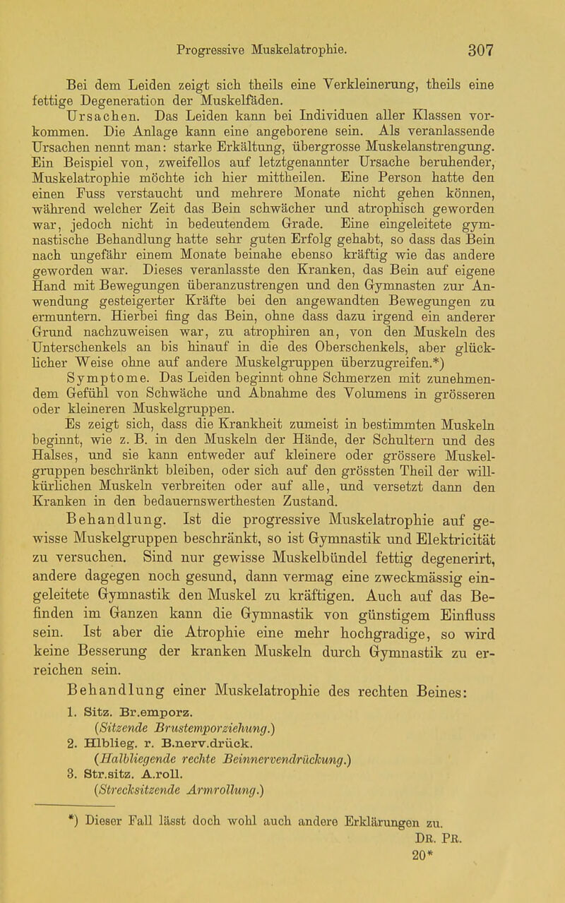 Bei dem Leiden zeigt sich theils eiae Verkleinerung, theils eine fettige Degeneration der Muskelfäden. Ursachen. Das Leiden kann bei Individuen aller Klassen vor- kommen. Die Anlage kann eine angeborene sein. Als veranlassende Ursachen nennt man: starke Erkältung, übergrosse Muskelanstrengung. Ein Beispiel von, zweifellos auf letztgenannter Ursache beruhender, Muskelatrophie möchte ich hier mittheilen. Eine Person hatte den einen Fuss verstaucht und mehrere Monate nicht gehen können, während welcher Zeit das Bein schwächer und atrophisch geworden war, jedoch nicht in bedeutendem Grade. Eine eingeleitete gym- nastische Behandlung hatte sehr guten Erfolg gehabt, so dass das Bein nach ungefähr einem Monate beinahe ebenso kräftig wie das andere geworden war. Dieses veranlasste den Kranken, das Bein auf eigene Hand mit Bewegungen überanzustrengen und den Gymnasten zur An- wendung gesteigerter Kräfte bei den angewandten Bewegungen zu ermrmtern. Hierbei fing das Bein, ohne dass dazu irgend ein anderer Grund nachzuweisen war, zu atrophiren an, von den Muskeln des Unterschenkels an bis hinauf in die des Oberschenkels, aber glück- licher Weise ohne auf andere Muskelgruppen überzugreifen.*) Symptome. Das Leiden beginnt ohne Schmerzen mit zunehmen- dem Gefühl von Schwäche und Abnahme des Volumens in grösseren oder kleineren Muskelgruppen. Es zeigt sich, dass die Krankheit zumeist in bestimmten Muskeln beginnt, wie z. B. in den Muskeln der Hände, der Schultern und des Halses, und sie kann entweder auf kleinere oder grössere Muskel- gruppen beschränkt bleiben, oder sich auf den grössten Theil der will- küi-Hchen Muskeln verbreiten oder auf alle, und versetzt daim den Kranken in den bedauernswerthesten Zustand. Behandlung. Ist die progressive Muskelatropliie auf ge- wisse Muskelgruppen beschränkt, so ist Gymnastik tind Elektricität zu versuchen. Sind nur gewisse Muskelbündel fettig degenerirt, andere dagegen noch gesund, dann vermag eine zweckmässig ein- geleitete Gymnastik den Muskel zu kräftigen. Auch auf das Be- finden im Ganzen kann die Gymnastik von günstigem Einfluss sein. Ist aber die Atrophie eine mehr hochgradige, so wird keine Besserung der kranken Muskeln durch Gymnastik zu er- reichen sein. Behandlung einer Muskelatrophie des rechten Beines: 1. Sitz. Br.emporz. (Sitzende Brusteniporziehtmg.) 2. Hlblieg. r. B.nerv.drück. {Halbliegcnde rechte Beinnervendrücicung.) 3. Str.aitz. Ä.roll. {Strecksitzende Ärmrollung.) *) Dieser Fall lässt doch wohl auch andere Erldärungen zu. Dr. Fe. 20*