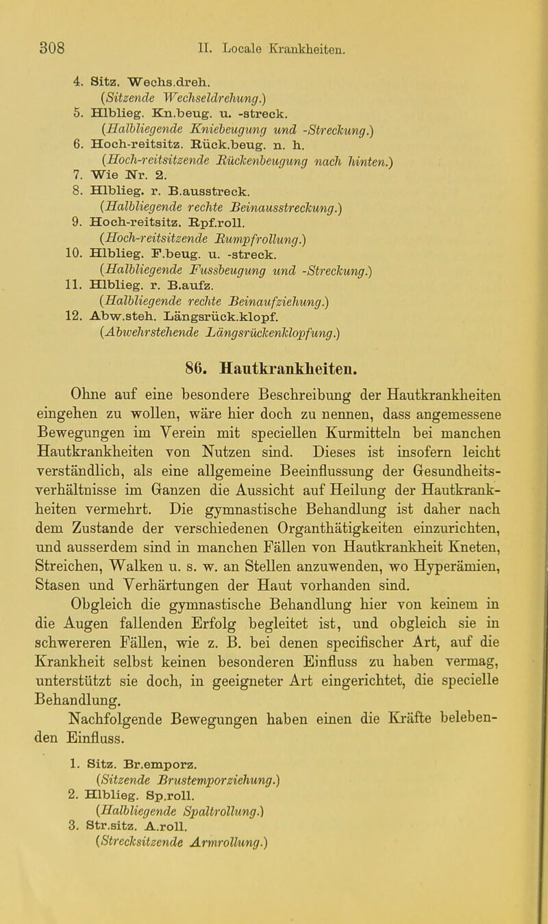 4. Sitz. Wechs.dreh.. {Sitzende Wecliseldrchung.) 5. Hlblieg. Kn.beug. u. -streck. {Halbliegende Kniebeugung und -Streckung.) 6. Hoch-reitsitz. Rück.beug. n. h. {Hoch-reitsitzende Büclmibeugung nach hinten.) 7. Wie Nr. 2. 8. Hlblieg. r. B.ausstreck. {Halbliegende rechte Beinausstreckung.) 9. Hoch-reitsitz. Rpf.roU. {Hoch-reitsitzende Bumpfrollung.) 10. Hlblieg. F.beug. u. -streck. {Halbliegende Fussbeugung und -Streckung.) 11. Hlblieg. r. B.aufz. {Halbliegende rechte Beinauf Ziehung) 12. Abw.steh. Längsrück.klopf. {Abwehrstehende Längsrückenklopfung.) 86. Hautkrankheiten. Ohne auf eine besondere Beschreibung der Hautkrankheiten eingehen zu wollen, wäre hier doch zu nennen, dass angemessene Bewegungen im Verein mit specieUen Kurmitteln bei manchen Hautkrankheiten von Nutzen sind. Dieses ist insofern leicht verständlich, als eine allgemeine Beeinflussung der Gesundheits- verhältnisse im Ganzen die Aussicht auf Heilung der Hautkrank- heiten vermehrt. Die gymnastische Behandlung ist daher nach dem Zustande der verschiedenen Organthätigkeiten einzurichten, und ausserdem sind in manchen Fällen von Hautkrankheit Kneten, Streichen, Walken u. s. w. an Stellen anzuwenden, wo Hyperämien, Stasen und Verhärtungen der Haut vorhanden sind. Obgleich die gymnastische Behandlung hier von keinem in die Augen fallenden Erfolg begleitet ist, und obgleich sie in schwereren Fällen, wie z. B. bei denen specifischer Art, auf die Krankheit selbst keinen besonderen Einfluss zu haben vei-mag, unterstützt sie doch, in geeigneter Art eingerichtet, die specielle Behandlung. Nachfolgende Bewegungen haben einen die Kräfte beleben- den Einfluss. 1. Sitz. Br.emporz. {Sitzende BrustemporZiehung.) 2. Hlblieg. Sp.roll. {Halbliegende Spaltrollung.) 3. Str.sitz. A.roU. {Strecksitzende Armrollung.)