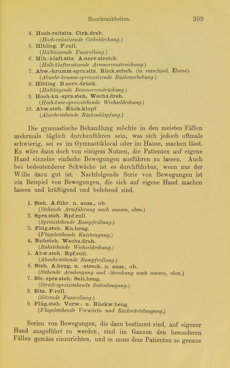 4. Hoch-reitsitz. Cirk.dreh. {Hoch-reitsitzende Ciriceldrehung.) 5. Hlblieg. F.roU. {Haliliegende Fussrollung.) 6. Hlb.-klaft.sitz. A.nerv.streich. {Halb-ldaftersitzende Armnervenstreichung.) 7. Abw.-krumm-sprz.sitz. Rück.erheb. (in verschied. Ebene). {Abivehr-lcrumm-spreizsitzende BücJcenerhebung.) 8. Hlblieg. B.nerv.drück. {Halbliegende Beinnervendrückung.) 9. Hoch-kn.-sprz.steh. Weehs.dreh. {Hoch-lcnie-spreissteliende Wechseld/i'ehung.) 10. Abw.steh. Rück.klopf. {Abivehrstehende Bückenlclopfung.) Die gymnastisclie Behandlung möchte in den meisten Fällen mehrmals täglich durchzuführen sein, was sich jedoch oftmals schwierig, sei es im Gymnastiklocal oder im Hause, machen lässt. Es wäre dann doch von einigem Nutzen, die Patienten auf eigene Hand einzelne einfache Bewegungen ausführen zu lassen. Auch bei bedeutenderer Schwäche ist es durchführbar, wenn nur der Wille dazu gut ist. Nachfolgende Serie von Bewegungen ist ein Beispiel von Bewegungen, die sich auf eigene Hand machen lassen und kräftigend und belebend sind. 1. Steh. A.führ. n. auss., ob. {Stehende Armführung nach aussen, oben.) 2. Sprz.steh. Rpf.roll. {Spreizstehende Bunipfi'ollung.) 3. Plüg.steh. Kn.beug. (Flügelstehende Kniebeugung.) 4. Ruhsteh. Weehs.dreh. {Buhstehende Wechseldrehung.) 5. Abvtr.ateh. Rpf.roll. {Abwehrstehende Bumpfrollung.) 6. Steh. A.beug. u. -streck, n. auss., ob. {Stehende Armbeugimg und -Streckung nach aussen, oben.) 7. Str.-sprz.steh. Seit.beug. {Streclc-spreizstehende Seitenbeugung.) 8. Sitz. F.roll. {Sitzende Fussrollung.) 9. Flüg.steh. Vorw.- u. Rückw.beug. {Flügelstehende Vorwärts- und Büchwärtsbeugung,) Serien von Bewegungen, die dazu bestimmt sind, auf eigener Hand ausgeführt zu werden, sind im Ganzen den besonderen Fällen gemäss einzurichten, und es muss dem Patienten so genaue