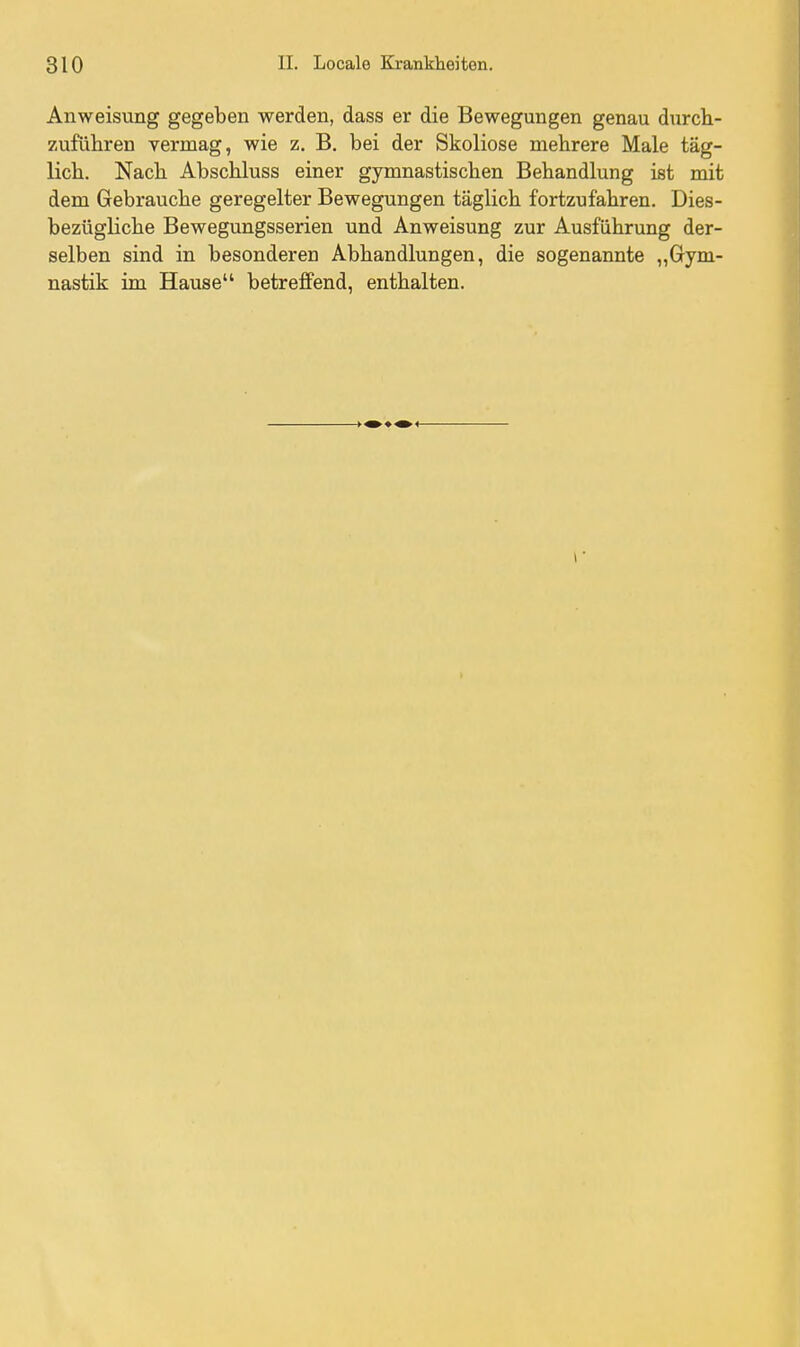 Anweisung gegeben werden, dass er die Bewegungen genau durch- zuführen vermag, wie z. B. bei der Skoliose mehrere Male täg- lich. Nach Abschluss einer gymnastischen Behandlung ist mit dem Gebrauche geregelter Bewegungen täglich fortzufahren. Dies- bezügliche Bewegungsserien und Anweisung zur Ausführung der- selben sind in besonderen Abhandlungen, die sogenannte „Gym- nastik im Hause betreffend, enthalten.