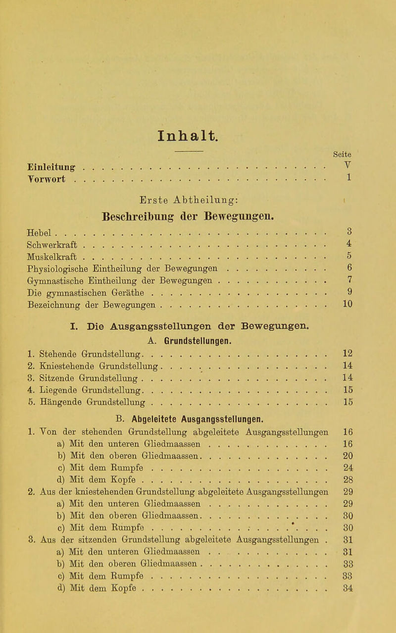 Inhalt. Seite Einleitung- ^ Torwort 1 Erste Abtheilung: i Besclireibung der Bewegungen. Hebel 3 Schwerkraft 4 Muskelkraft 5 Physiologische Eintheilung der Bewegungen 6 Gymnastische Eintheilung der Bewegungen 7 Die gymnastischen Geräthe 9 Bezeichnung der Bewegungen 10 I. Die Ausgangsstellungen der Bewegungen. A. Grundstellungen. 1. Stehende Grundstellung 12 2. Kniestehende Giimdstellimg 14 3. Sitzende Grundstellung 14 4. Liegende Grtindstellung 15 5. Hängende Grundstellung 15 B. Abgeleitete Ausgangsstellungen. 1. Von der stehenden Grundstellung abgeleitete Ausgangsstellungen 16 a) Mit den unteren Gliedmaassen 16 b) Mit den oberen Gliedmaassen 20 c) Mit dem Rumpfe 24 d) Mit dem Kopfe 28 2. Aus der kniestehenden Grundstellung abgeleitete Ausgangsstellungen 29 a) Mit den imteren Gliedmaassen 29 b) Mit den oberen Gliedmaassen 30 c) Mit dem Rumpfe .-....*.... 30 3. Aus der sitzenden Grundstellung abgeleitete Ausgangsstellungen . 31 a) Mit den unteren Gliedmaassen . . 31 b) Mit den oberen Gliedmaassen 33 c) Mit dem Rumpfe 33 d) Mit dem Kopfe 34