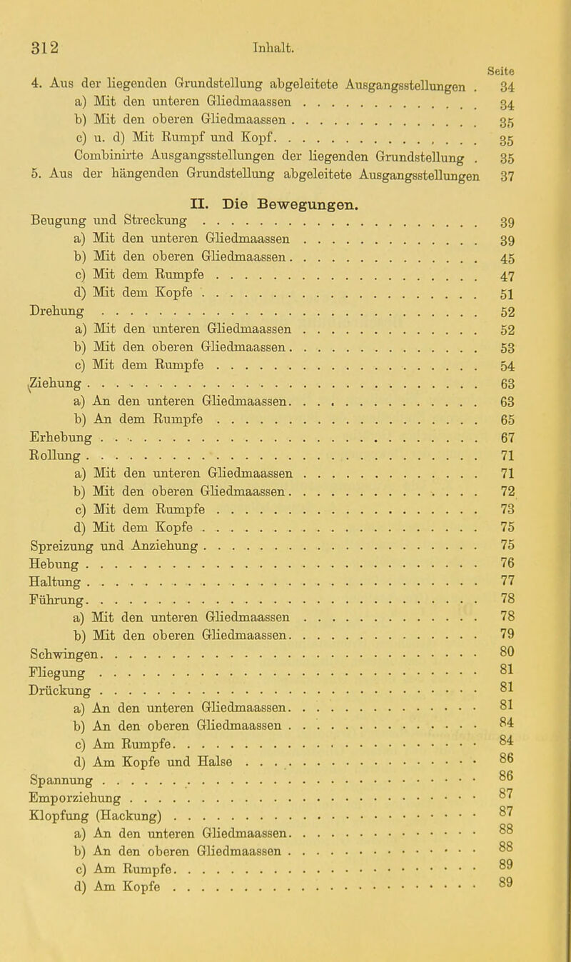 Seite 4. Aus der liegenden Grundstellung abgeleitete Ausgangsstellungen . 34 a) Mit den unteren Gliedmaassen 34 b) Mit den oberen Gliedmaassen 35 c) u. d) Mit Rumpf und Kopf 35 Combinirte Ausgangsstellungen der liegenden Grundstellung . 35 5. Aus der hängenden Grundstellung abgeleitete Ausgangsstellungen 37 II. Die Bewegungen. Beugung und Streckung 39 a) Mit den unteren Gliedmaassen 39 b) Mit den oberen Gliedmaassen 45 c) Mit dem Rumpfe 47 d) Mit dem Kopfe 51 Drehung 52 a) Mit den unteren Gliedmaassen 52 b) Mit den oberen Gliedmaassen 58 c) Mit dem Rumpfe 54 (Ziehung 63 a) An den unteren Gliedmaassen 63 b) An dem Rumpfe 65 Erhebung . 67 Rollung 71 a) Mit den unteren Gliedmaassen 71 b) Mit den oberen Gliedmaassen 72 c) Mit dem Rumpfe 73 d) Mit dem Kopfe 75 Spreizung und Anziehung 75 Hebung 76 Haltung 77 Führung 78 a) Mit den unteren Gliedmaassen 78 b) Mit den oberen Gliedmaassen 79 Schwingen 80 Fliegung 81 Drückung 81 a) An den unteren Gliedmaassen 81 b) An den oberen Gliedmaassen 84 c) Am Rumpfe 84 d) Am Kopfe und Halse • . . Spannung 86 Emporziehung 87 Klopfung (Hackung) ^^ a) An den unteren Gliedmaassen 88 b) An den oberen Gliedmaassen 88 c) Am Rumpfe 89 d) Am Kopfe 89