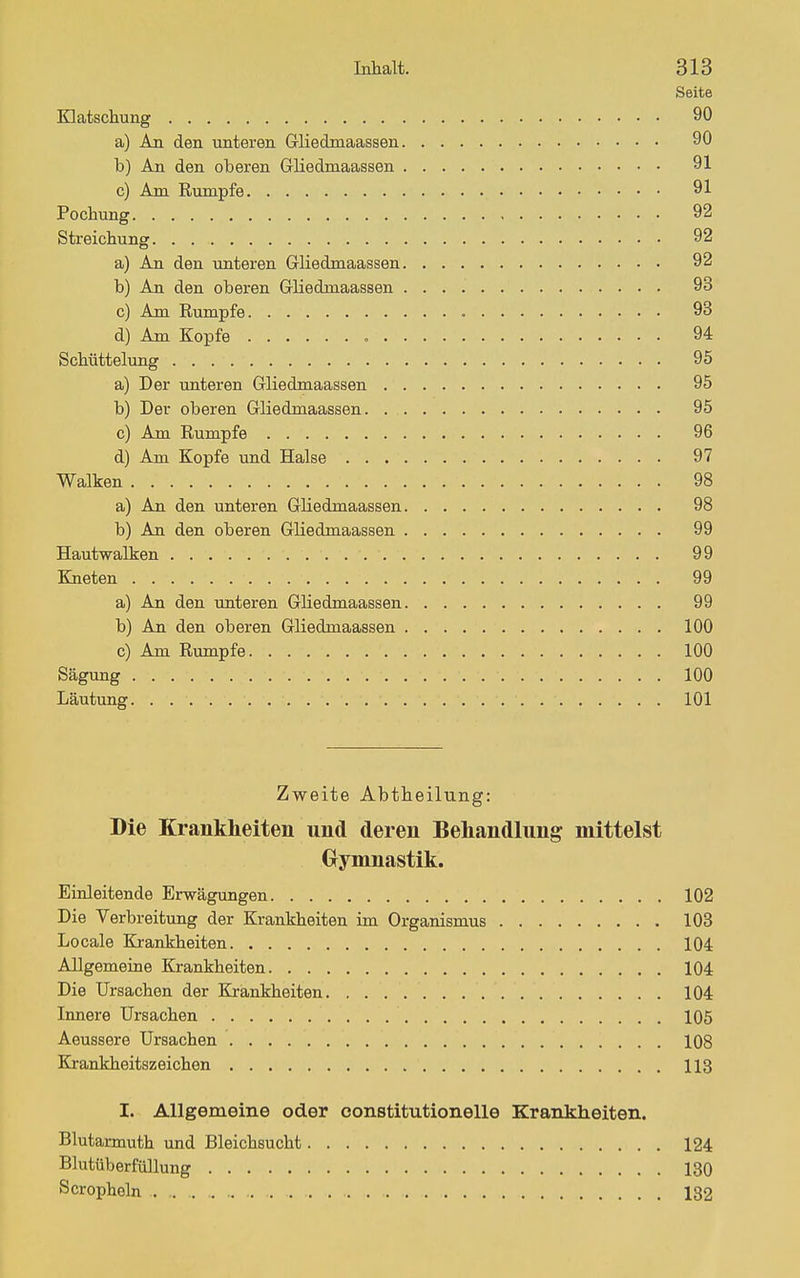 Seite matscliung 90 a) An den unteren Gliedmaassen 90 b) An den oberen Gliedmaassen 91 c) Am Rumpfe 91 Pochung 92 Streichung 92 a) An den unteren Gliedmaassen 92 b) An den oberen Gliedmaassen 93 c) Am Rumpfe 93 d) Am Kopfe 94 Schüttelung 95 a) Der unteren Gliedmaassen 95 b) Der oberen Gliedmaassen 95 c) Am Rumpfe 96 d) Am Kopfe und Halse 97 Walken 98 a) An den unteren Gliedmaassen 98 b) An den oberen Gliedmaassen 99 Hautwalken 99 Kneten 99 a) An den unteren Gliedmaassen 99 b) An den oberen Gliedmaassen 100 c) Am Rumpfe 100 Sägung 100 Läutung 101 Zweite Abtheilung: Die Krankheiten und deren Behandlung mittelst Gymnastik. Einleitende Erwägungen 102 Die Verbreitung der Krankheiten im Organismus 103 Locale Krankheiten 104 Allgemeine Krankheiten 104 Die Ursachen der Krankheiten 104 Innere Ursachen 105 Aeussere Ursachen 108 Krahkheitszeichen 113 I. Allgemeine oder constitutionelle Krankheiten. Blutannuth und Bleichsucht 124 Blutüberfüllung 130 Scropholn 132