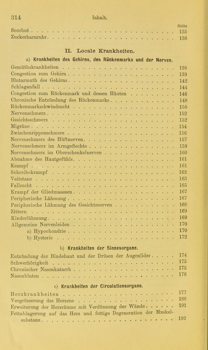 Seite Scorbut 135 Zuckerhai-nruhr 136 II. Locale Krankheiten, a) Krankheiten des Gehirns, des Rüclcenmarl<s und der Nerven. Gemüthski-anMieiten 138 Congestion zum Gehirn 139 Blutai-muth des Gehirns 142 Schlaganfall 144 Congestion zum Rückenmark und dessen Häuten 146 Chi-onische Entzündung des Rückenmarks 148 Rückenmarkschvrindsucht 150 Nervenschmerz 152 Gesichtsschmerz 152 Migräne 154 Zwischenrippenschmerz 156 Nervenschmerz des Hüftnerven 157 Nervenschmerz im Anngeflechte 159 Nervenschmerz im Oberschenkelnerven 160 Abnahme des Hautgefühls 161 Krampf 161 Schreibekrampf 162 Veitstanz 163 Fallsucht 165 Krampf der Gliedmaassen 167 Peripherische Lähmung 167 Peripherische Lähmung des Gesichtsnerven 168 Zittern 169 Kinderlähmung 169 Allgemeine Nervenleiden 170 a) Hypochondrie 170 b) Hysterie 172 b) Kranicheiten der Sinnesorgane. Entzündung der Bindehaut und der Drüsen der Augenlider 174 Schwerhörigkeit -^75 Chronischer Nasenkatarrh ^75 Nasenbluten 176 c) Krankheiten der Circulationsorgane. Herzkrankheiten Vergrösserung des Herzens Erweitening der Herzräume mit Verdünnung der Wände 191 Fettablagerung auf das Herz und fettige Degeneration der Muskel- substanz