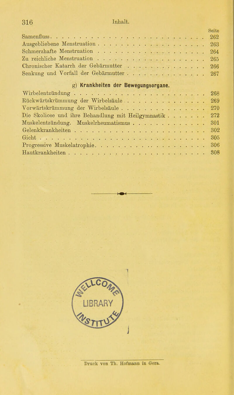 Seite Samenfluss 262 Ausgebliebene Menstniation 263 Sckmerzhafte Menstruation 264 Zu reichlicbe Menstruation 265 Chronischer Katarrh der Gebärmutter 266 Senkung und Vorfall der Gebärmutter 267 g) Krankheiten der Bewegungsorgane. Wirbelentzündung 268 Rückwärtski-ümmung der Wirbelsäule 269 Vorwärtski'ümmung der Wii-belsäule 270 Die Skoliose und ihre Behandlung mit Heilgymnastik 272 Muskelentzündung. Muskeli-heumatismus 301 Gelenkkrankheiten 302 Gicht 305 Progressive Muskelatrophie 306 Hautkrankheiten 808 LIBRARY ) Druck von Th. Hofmann in Gera.