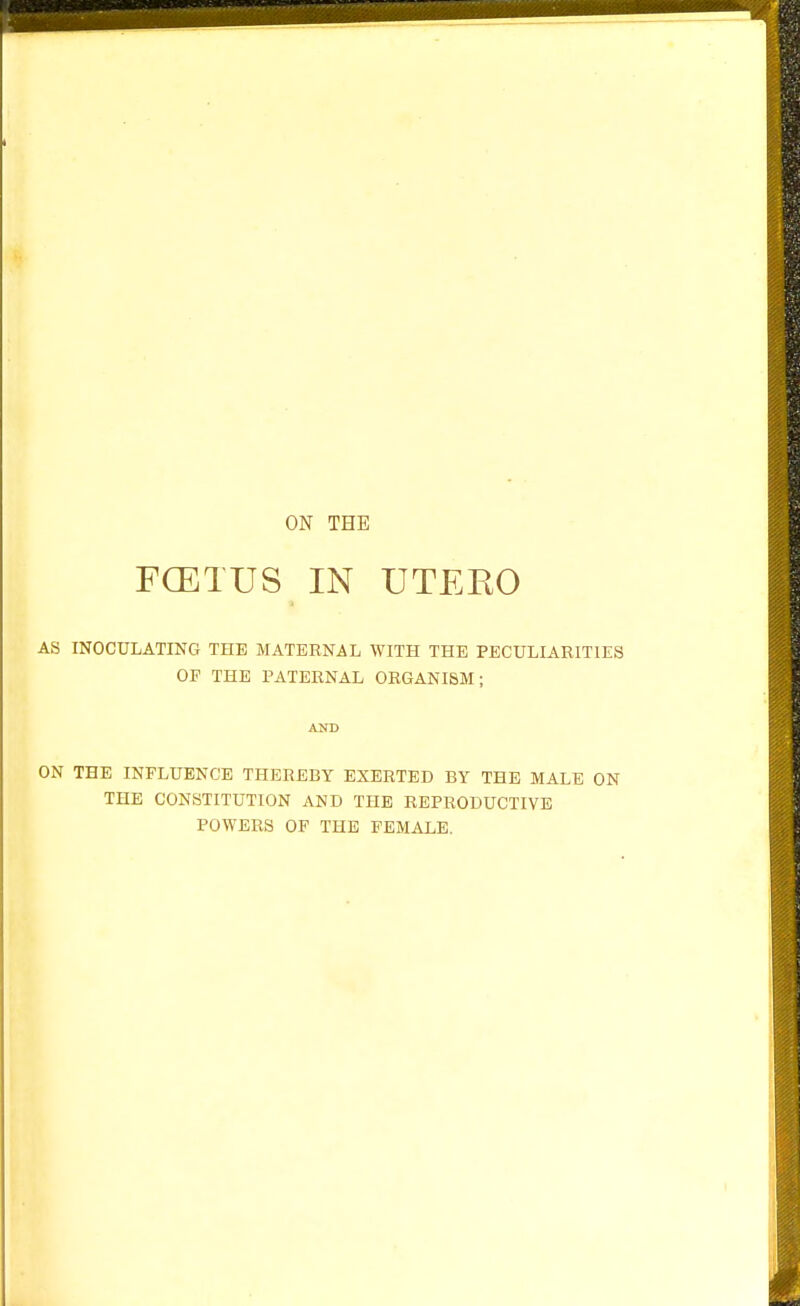 ON THE FCETUS IN UTEKO AS INOCULATING THE MATERNAL WITH THE PECULIARITIES OF THE PATERNAL ORGANISM; AlTD ON THE INFLUENCE THEREBY EXERTED BY THE MALE ON THE CONSTITUTION AND THE REPRODUCTIVE POWERS OF THE FEMALE.