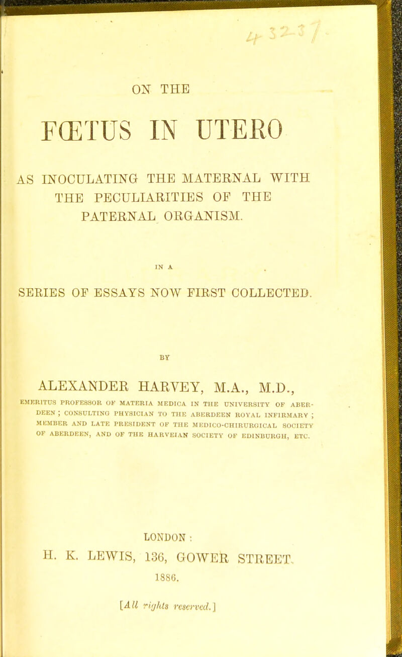 1.^1-^^ II- ON THE FOETUS IN UTERO AS INOCULATING THE MATERNAL WITH THE PECULIARITIES OP THE PATERNAL ORGANISM. SERIES OF ESSAYS NOW FIRST COLLECTEIi. ALEXANDER HARVEY, M.A., M.D., EMERITUS PROFESSOR OF MATERIA MEDICA IN THE UNIVERSITY OF ABER- DEEN ; CONSULTING PHYSICIAN TO THE ABERDEEN ROYAL INFIRMARY ; MKMBER AND LATE PRESIDENT OF THE MEDICO-OHIRUROICAL SOCIETY OF ABERDEEN, AND OF THE HARVEIAN SOCIETY OF EDINBURGH, ETC. LONDON : H. K. LEWIS, 136, GOWER STREET. 1886. \A[l riijIUs reserved.]