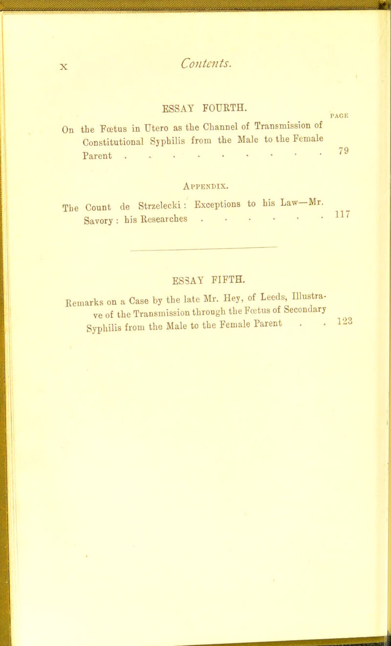 ESSAY FOURTH. On the Pectus in Utero as tlie Channel of Transmission of Constitutional Sjphilis from the Male to the Female Parent Appendix. Tbe Count de Strzelecki: Exceptions to his Law-Mr. Savory : his Researches ES3AY FIFTH. Kemarks on a Case by the late Mr. Hey, of Leeds, Illustra- ve of the Transmission through tbe Fcetiis of Secondary Syphilis from the Male to the Female Parent . • 123