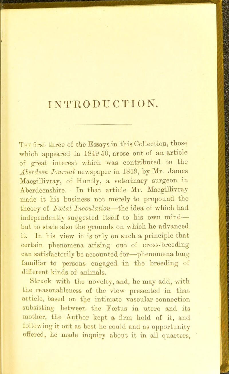 INTEODUCTION. The first three of the Essays in this Collection, those which appeared in 1849-50, arose out of an article of great interest which was contributed to the Aberdeen Journal newspaper in 1849, by Mr. James Macgillivray, of Huntly, a veterinary surgeon in Aberdeenshire. In that article Mr. Macgillivray made it his business not merely to propound the theory of Festal Inoculation—the idea of which had independently suggested itself to his own mind- but to state also the grounds on which he advanced it. In his view it is only on such a principle that certain phenomena arising out of cross-breeding can satisfactorily be accounted for—phenomena long familiar to persons engaged in the breeding of different hinds of animals. Struck with the novelty, and, he may add, with the reasonableness of the view presented in that article, based on the intimate vascular connection subsisting between the Fcetus in utcro and its mother, the Author kept a firm hold of it, and following it out as best he could and as opportunity offered, he made inquiry about it in all quarters,
