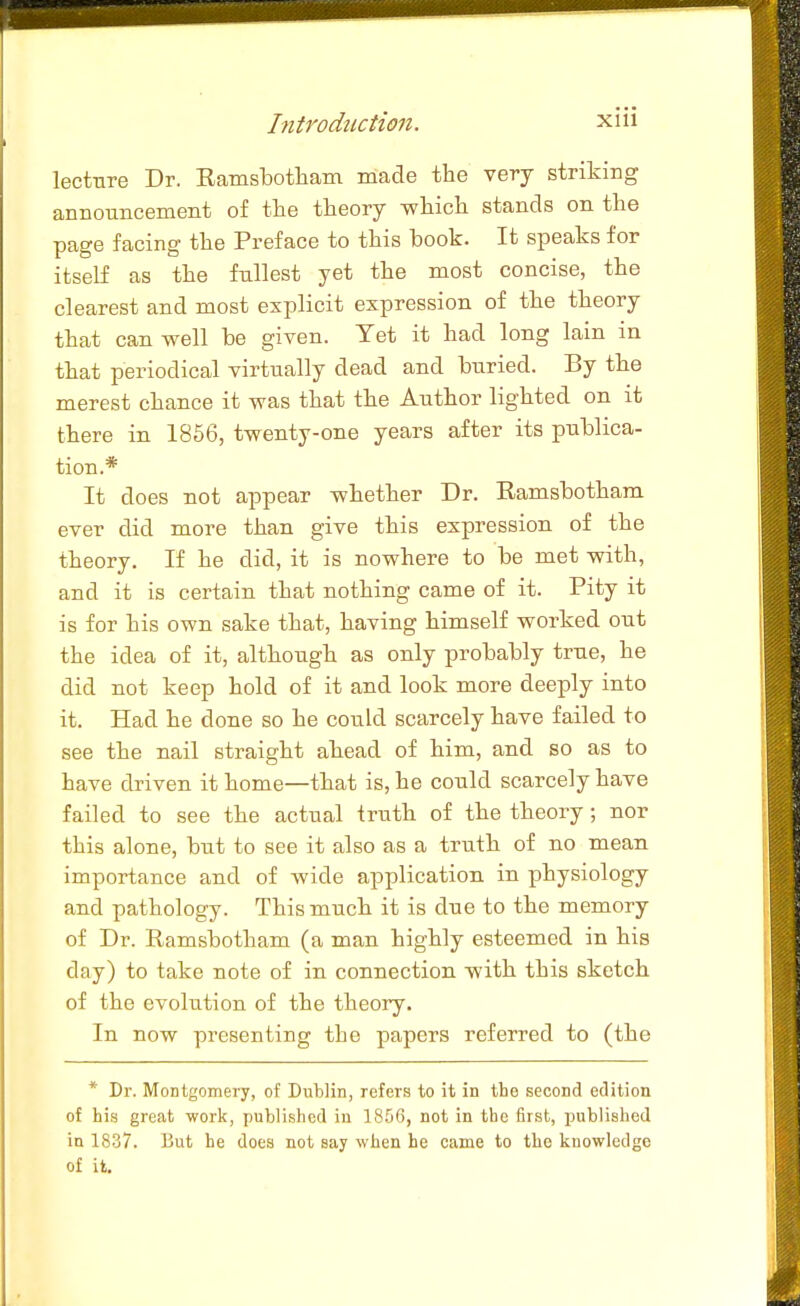 lectnre Dr. Eamsbotham made the very striking announcement of the theory which stands on the page facing the Preface to this book. It speaks for itself as the fullest yet the most concise, the clearest and most explicit expression of the theory that can well be given. Yet it had long lain in that periodical virtually dead and buried. By the merest chance it was that the Author lighted on it there in 1856, twenty-one years after its publica- tion.* It does not appear whether Dr. Ramsbotham ever did more than give this expression of the theory. If he did, it is nowhere to be met with, and it is certain that nothing came of it. Pity it is for his own sake that, having himself worked out the idea of it, although as only probably true, he did not keep hold of it and look more deeply into it. Had he done so he could scarcely have failed to see the nail straight ahead of him, and so as to have driven it home—that is, he could scarcely have failed to see the actual truth of the theory; nor this alone, but to see it also as a truth of no mean importance and of wide application in physiology and pathology. This much it is due to the memory of Dr. Ramsbotham (a man highly esteemed in his day) to take note of in connection with this sketch of the evolution of the theory. In now presenting the papers referred to (the * Dr. Montgomery, of Dublin, refers to it in the second edition of his great work, published in 1856, not in the first, published in 18-37. But he does not say when he came to the knowledge of it.