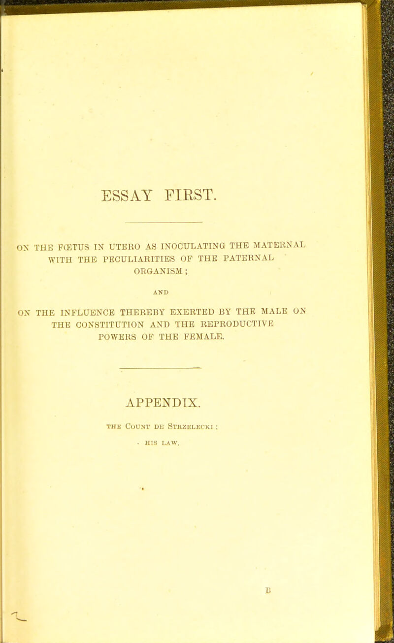 ON THE FCETUS IN UTERO AS INOCULATING THE MATERNAL WITH THE PECULIARITIES OF THE PATERNAL ORGANISM ; AND ON THE INFLUENCE THEREBY EXERTED BY THE MALE ON THE CONSTITUTION AND THE REPRODUCTIVE POWERS OF THE FEMALE. APPENDIX. THE Count de Strzelecki: