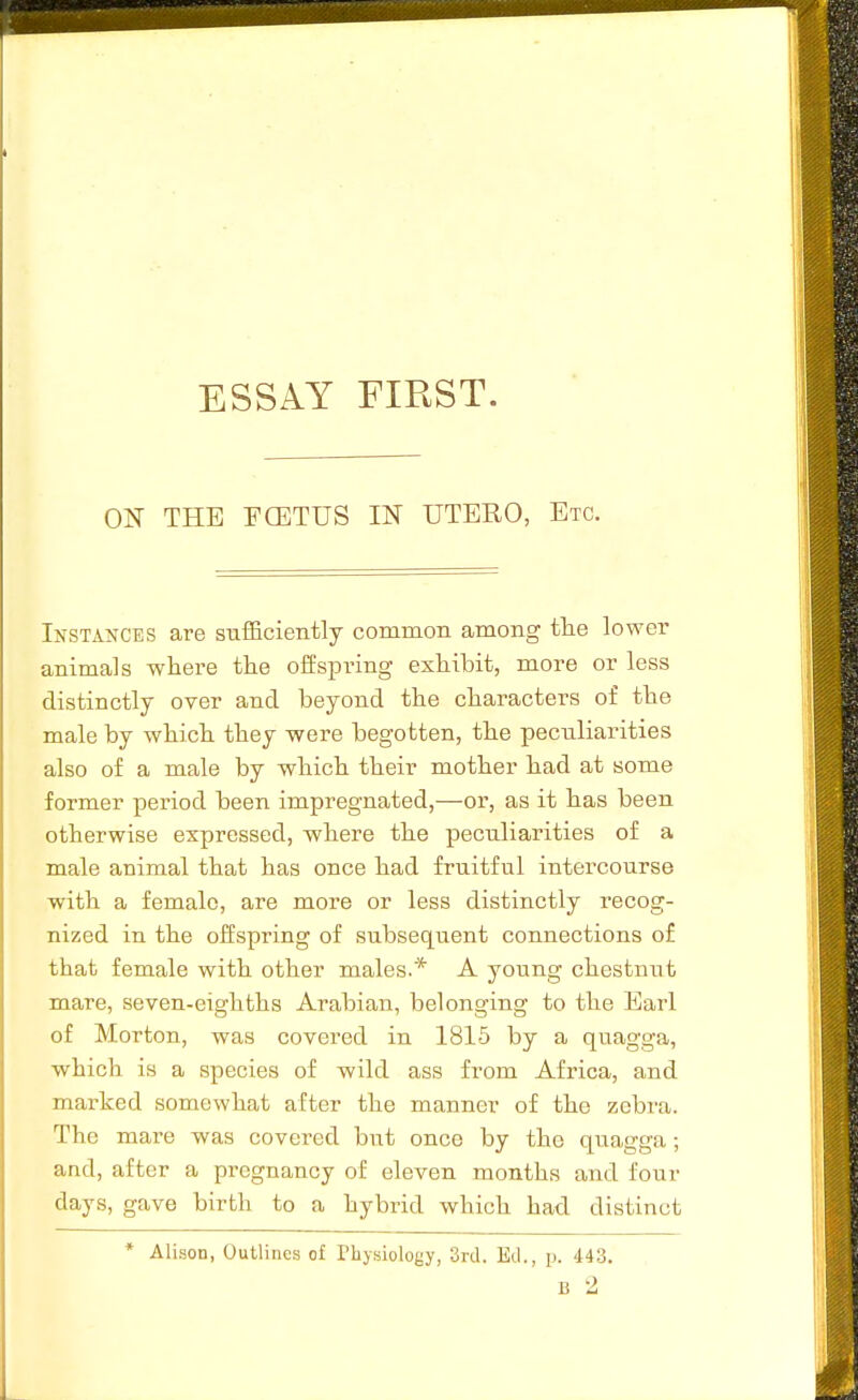 ON THE rOETUS IN UTERO, Etc. Instances are sufficiently common among the lower animals where the offspring exhibit, more or less distinctly over and beyond the characters of the male by which they were begotten, the pecn.liarities also of a male by which their mother had at some former period been impregnated,—or, as it has been otherwise expressed, where the peculiarities of a male animal that has once had fruitful intercourse with a female, are more or less distinctly recog- nized in the offspring of subsequent connections of that female with other males.* A young chestnut mare, seven-eighths Arabian, belonging to the Earl of Morton, was covered in 1815 by a quagga, which is a species of wild ass from Africa, and marked somewhat after the manner of the zebra. The mare was covered but once by the quagga; and, after a pregnancy of eleven months and four days, gave birth to a hybrid which had distinct * Alison, Outlines of Physiology, 3rd. Ed., p. 443. B 2