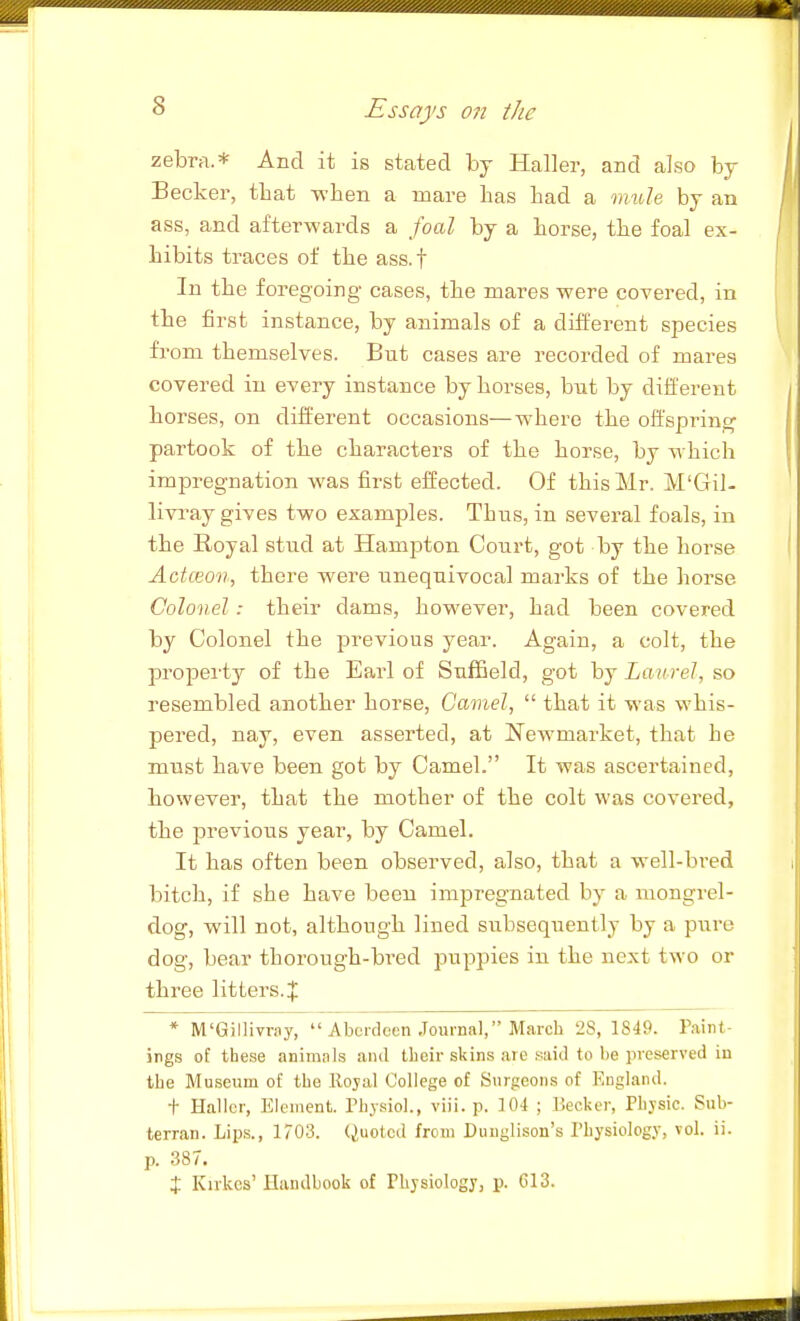zebra.* And it is stated by Haller, and also by Becker, that -when a mare has had a mule by an ass, and after-wards a foal by a horse, tbe foal ex- hibits traces of the ass.f In the foregoing cases, the mares -were covered, in the first instance, by animals of a different species from themselves. But cases are recorded of mares covered in every instance by horses, but by different horses, on different occasions—-where the oft'sprin,^ partook of the characters of the horse, by -which impregnation -was first effected. Of this Mr. M'Gil- livray gives two examples. Thus, in several foals, in the Royal stud at Hampton Court, got by the horse ActcEon, there -were unequivocal marks of the horse Colonel : their dams, ho-wever, had been covered by Colonel the previous year. Again, a colt, the property of the Earl of SufEeld, got by Laurel, so resembled another horse. Camel, that it was whis- pered, nay, even asserted, at Newmarket, that he must have been got by Camel. It was ascertained, bowever, that the mother of the colt was covered, the previous year, by Camel. It has often been observed, also, that a well-bred bitch, if she have been imiDregnated by a mongrel- dog, will not, although lined subsequently by a pure dog, bear thorough-bi-ed puppies in the next two or three litters.!}: * M'Gillivray, Aberdeen Journal, March 28, 1849. Paint- ings of these animnls and their skins are .siiid to be preserved in the Museum of the llojal College of Surgeons of F.ugland. t Haller, Element. Physiol., viii. p. 104 ; Becker, Physic. Sub- terran. Lip.s., 1703. (Quoted from Duuglison's Physiology, vol. ii. p. 387. X Kirkes' Handbook of Physiology, p. CI3.