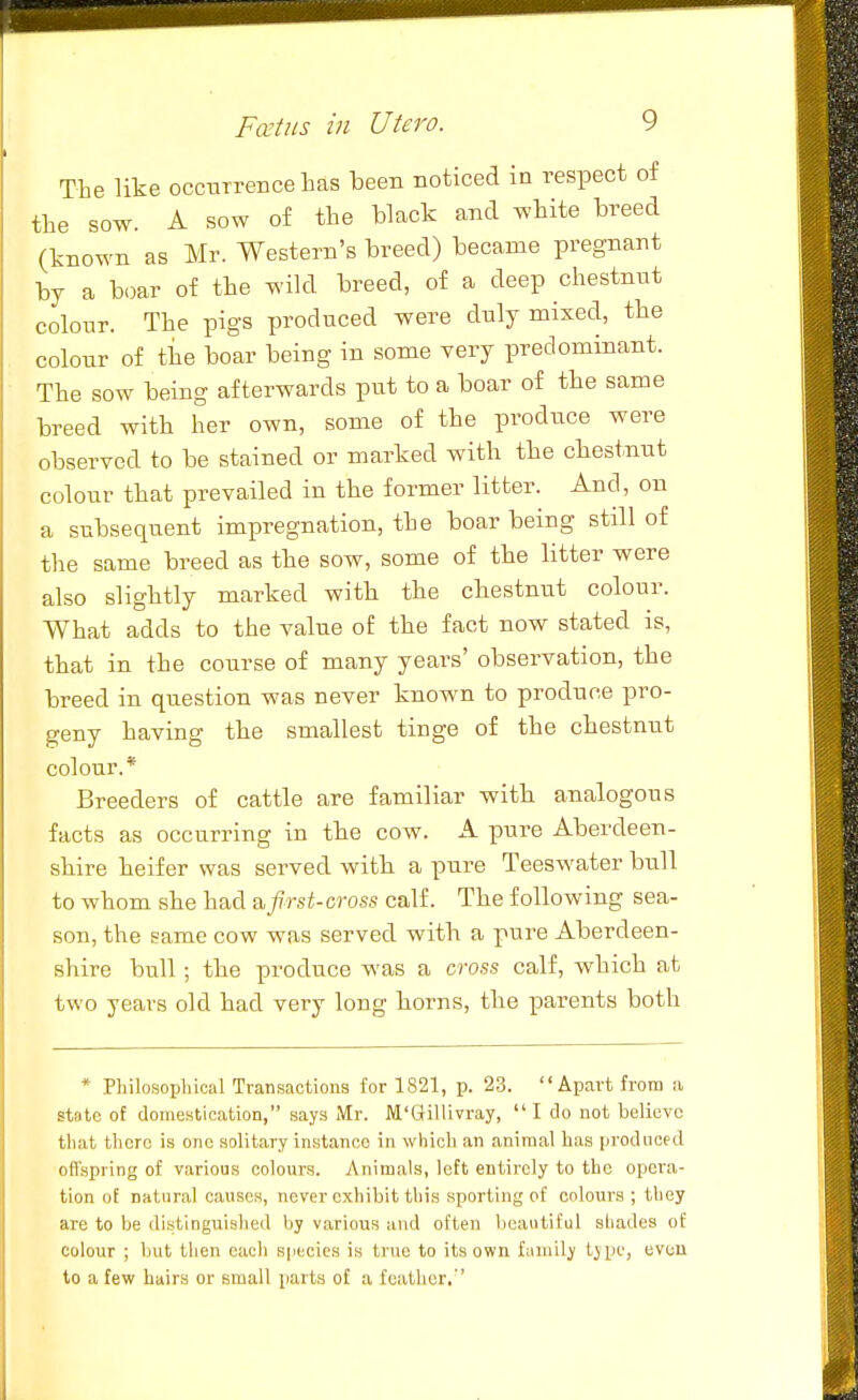 The like occurrence has been noticed in respect of the sow. A sow of the black and white breed (known as Mr. Western's breed) became pregnant by a boar of the wild breed, of a deep chestnut colour. The pigs produced were duly mixed, the colour of tiie boar being in some very predominant. The sow being afterwards put to a boar of the same breed with her own, some of the produce were observed to be stained or marked with the chestnut colour that prevailed in the former litter. And, on a subsequent impregnation, the boar being still of the same breed as the sow, some of the litter were also slightly marked with the chestnut colour. What adds to the value of the fact now stated is, that in the course of many years' observation, the breed in question was never known to produce pro- geny having the smallest tinge of the chestnut colour.* Breeders of cattle are familiar with analogous facts as occurring in the cow. A pure Aberdeen- shire heifer was served with a pure Teeswater bull to whom she had a,first-cross calf. The following sea- son, the same cow was served with a pure Aberdeen- shire bull ; the produce was a cross calf, which at two years old had very long horns, the parents both * Philosoplncal Transactioiia for 1821, p. 23. Apart from ii state of domestication, says Mr. M'GilUvray,  I do not believe that there is one solitary instance in which an animal lias produced offspring of various colours. Animals, left entirely to the opera- tion of natural causes, never exhibit this sporting of colours ; they are to be distinguished by various and often beautiful shades of colour ; but then each species is true to its own family type, even to a few hairs or small parts of a feather.''