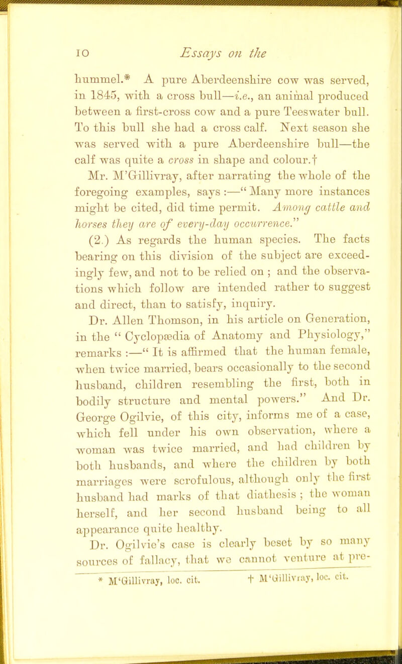 hummel.* A j^ure Abercleensliire cow was served, in 1845, witli a cross bull—i.e., an animal produced between a first-cross cow and a pure Teeswater bull. To tbis bull sbe bad a cross calf. Next season she was served with a pure Aberdeenshire bull—the calf was quite a cross in shape and colour.f Mr. M'Gillivray, after narrating the whole of the foregoing examples, says :— Many more instances might be cited, did time permit. Among cattle and horses they are of every-day occurrence. (2.) As regards the human species. The facts bearing on this division of the subject are exceed- ingly few, and not to be relied on ; and the observa- tions which follow are intended rather to suggest and direct, than to satisfy, inquiry. Dr. Allen Thomson, in his article on Generation, in the  Cyclopsedia of Anatomy and Physiology, remarks :— It is affirmed that the human female, when twice married, bears occasionally to the second husband, children resembling the first, both in bodily structure and mental powers. And Dr. George Ogilvie, of this city, informs me of a case, which fell under his own observation, where a w^oman was twice married, and had children by both husbands, and where the children by both marriages were scrofulous, although only tlic first husband had marks of that diathesis ; the woman herself, and her second husband being to all appearance quite healthy. Dr. Ogilvie's case is clearly beset by so many sources of fallacy, that wo cannot ventm-e at pre- *lil'aniivray, loo. cit. t M'Uilliviay, loc. cit.