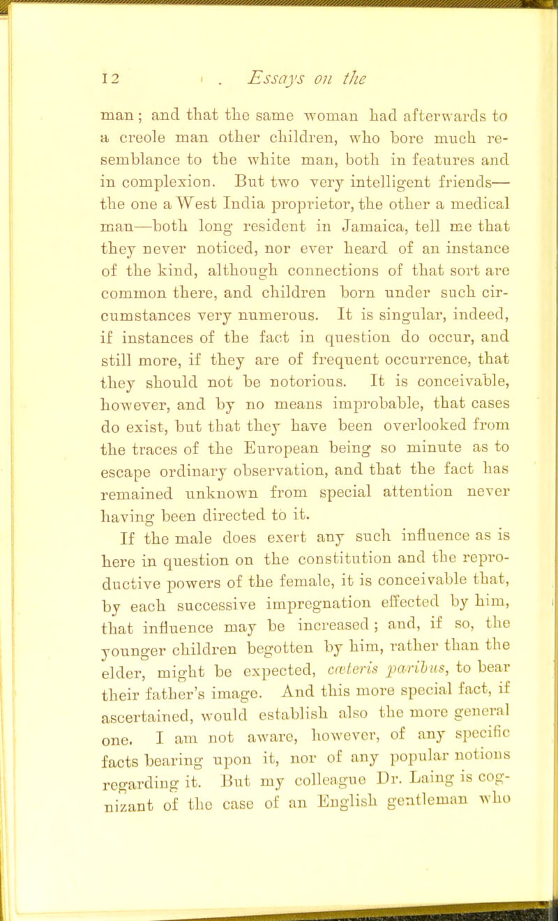 man ; and that tlie same woman Lad afterwards to a Creole man otlier cliildren, wlio bore much I'e- semblance to the white man, both in features and in complexion. But two very intelligent friends— the one a West India proprietor, the other a medical man—both long resident in Jamaica, tell me that they never noticed, nor ever heard of an instance of the kind, although connections of that sort ai'e common there, and children born under such cir- cumstances very numerous. It is singular, indeed, if instances of the fact in question do occur, and still more, if they are of frequent occurrence, that they should not be notorious. It is conceivable, however, and by no means improbable, that cases do exist, but that they have been overlooked from the traces of the European being so minute as to escape ordinary observation, and that the fact has remained unknown from special attention never having been directed to it. If the male does exert any such influence as is here in question on the constitution and the repro- ductive powers of the female, it is conceivable that, by each successive impregnation eifected by him, that influence may be increased ; and, if so, the younger children begotten by him, rather than the elder, might be expected, ceteris ]}arihus, to bear their father's image. And this more special fact, if ascertained, would establish also the more general one. I am not aware, however, of any specific facts bearing upon it, nor of any popular notions regarding it. But my colleague Dr. Laing is cog- nizant of the case of an English gentleman who