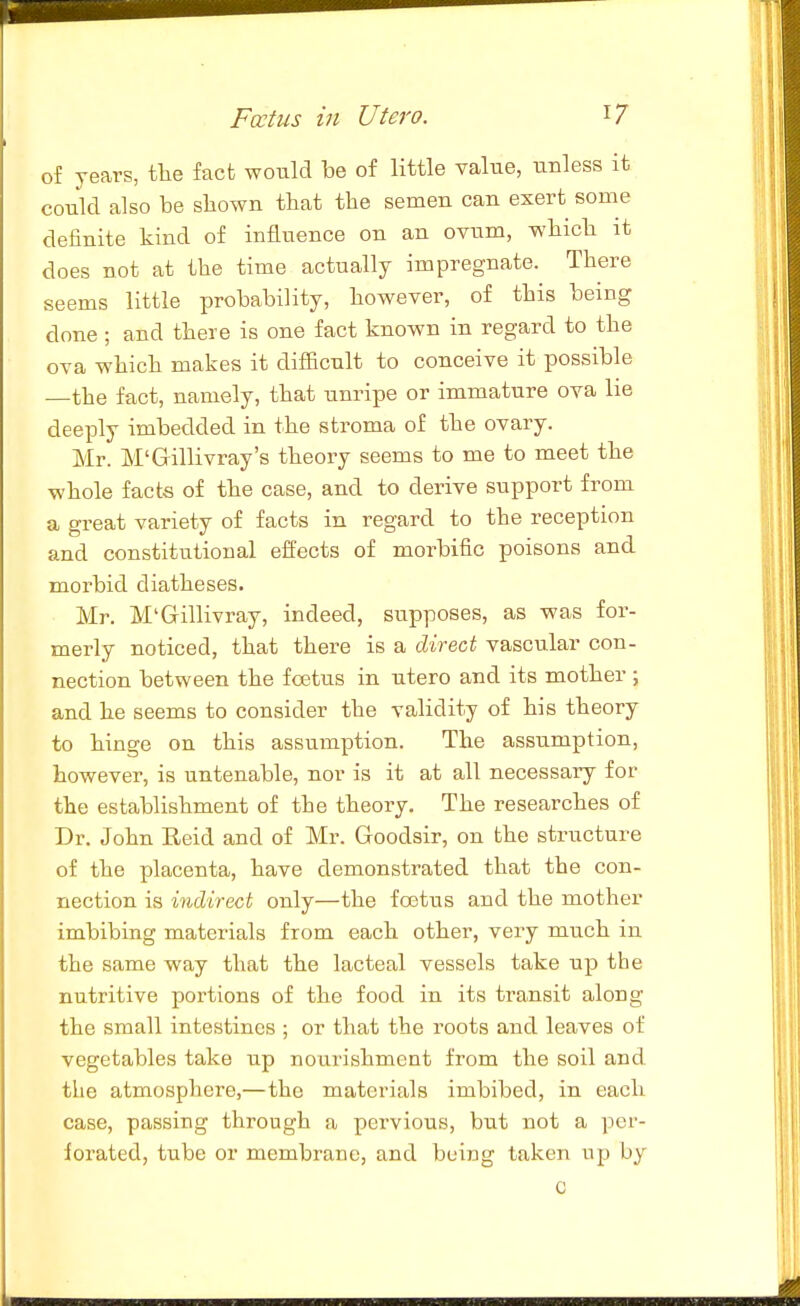 of years, the fact would be of little value, unless it could also be sbown that the semen can exert some definite kind of influence on an ovum, wbicb it does not at the time actually impregnate. There seems little probability, however, of this being done; and there is one fact known in regard to the ova which makes it difficult to conceive it possible —the fact, namely, that unripe or immature ova lie deeply imbedded in the stroma of the ovary. Mr. M'Gillivray's theory seems to me to meet the whole facts of the case, and to derive support from a great variety of facts in regard to the reception and constitutional effects of morbific poisons and morbid diatheses. Mr. M'Gillivray, indeed, supposes, as was for- merly noticed, that there is a direct vascular con- nection between the foetus in utero and its mother ; and he seems to consider the validity of his theory to hinge on this assumption. The assumption, however, is untenable, nor is it at all necessary for the establishment of the theory. The researches of Dr. John Reid and of Mr. Goodsir, on the structure of the placenta, have demonstrated that the con- nection is indirect only—the fostus and the mother imbibing materials from each other, very much in the same way that the lacteal vessels take up the nutritive portions of the food in its transit along the small intestines ; or that the roots and leaves of vegetables take up nourishment from the soil and the atmosphere,—the materials imbibed, in each case, passing through a pervious, biit not a per- forated, tube or membrane, and being taken up by C