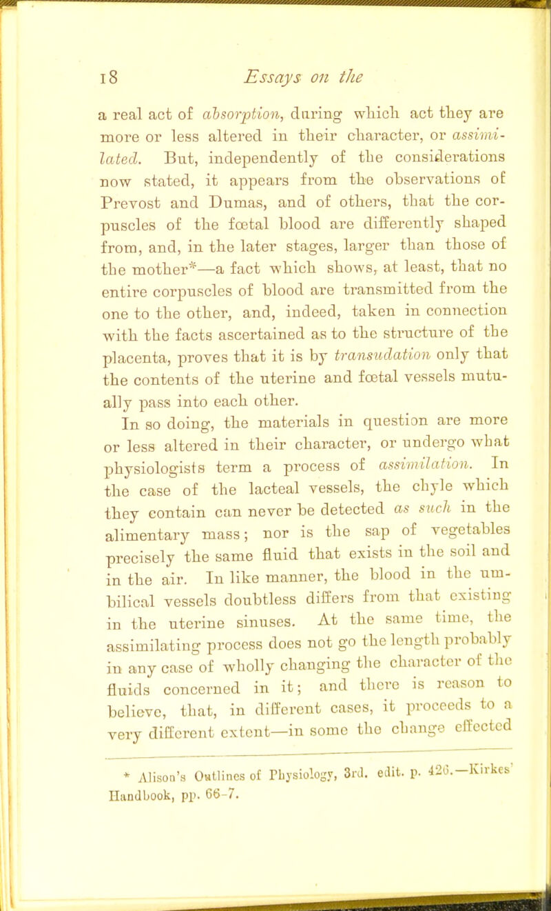 a real act o£ absorption, daring wliicli act tliey are more or less altered in their cliaracter, or assimi- lated. But, independently of tlie considerations now stated, it appears fi-om tlie observations of Prevost and Dumas, and of others, that the cor- puscles of the foetal blood are differently shaped from, and, in the later stages, larger than those of the mother*—a fact which shows, at least, that no entire corpuscles of blood are transmitted from the one to the other, and, indeed, taken in connection with the facts ascertained as to the structure of the placenta, proves that it is by transudation only that the contents of the uterine and foetal vessels mutu- ally pass into each other. In so doing, the materials in question are more or less altered in their character, or undergo what physiologists term a process of assimilation. In the case of the lacteal vessels, the chyle which they contain can never be detected as such in the alimentary mass; nor is the sap of vegetables precisely the same fluid that exists in the soil and in the air. In like manner, the blood in the um- bilical vessels doubtless differs from that existing in the uterine sinuses. At the same time, the assimilating process does not go the length probably in any case of wholly changing the character of the fluids concerned in it; and there is reason to believe, that, in different cases, it proceeds to a very different extent—in some the change effected * Alison's Outlines of Physiology, 3rtl. edit. p. -ISu.-Kirkes- Handbook, pp. 66-7.