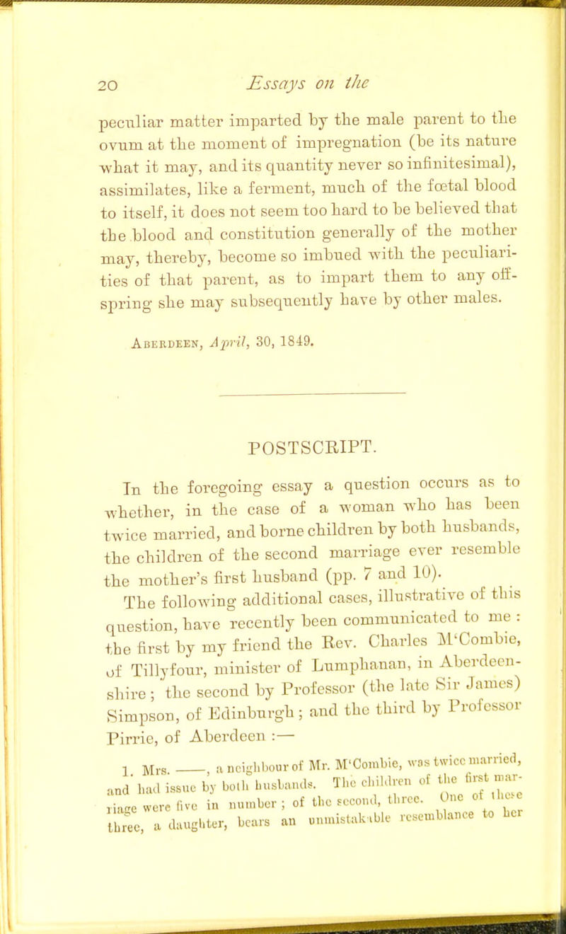 pec-iiliar matter imparted by the male parent to tlie ovum at tte moment of impregnation (be its nature -vvliat it may, and its quantity never so infinitesimal), assimilates, like a ferment, mucb of the foetal blood to itself, it does not seem too hard to be believed that the .blood and constitution generally of the mother may, thereby, become so imbued with the peculiari- ties of that parent, as to impart them to any off- spring she may subsequently have by other males. Abekdeen, April, 30, 1849. POSTSCRIPT. In the foregoing essay a question occurs as to whether, in the case of a woman who has been twice married, and borne children by both husbands, the children of the second marriage ever resemble the mother's first husband (pp. 7 and 10). The following additional cases, illustrative of tins question, have recently been communicated to me : the first by my friend the Rev. Charles M'Combie, of Tillyfour, minister of Lumphanan, in Aberdeen- shire ; 'the second by Professor (the late Sir James) Simpson, of Edinburgh; and the third by Professor Pirrie, of Aberdeen :— 1 Mrs ancighbourof Mr. M'Combie, was twice m-imed, and' had issue by both husband. The children of the first n,ar^ were five in number ; of the second, three. One of he e br'e, a daughter, bears an unmi.tak.ble resemblance to ber