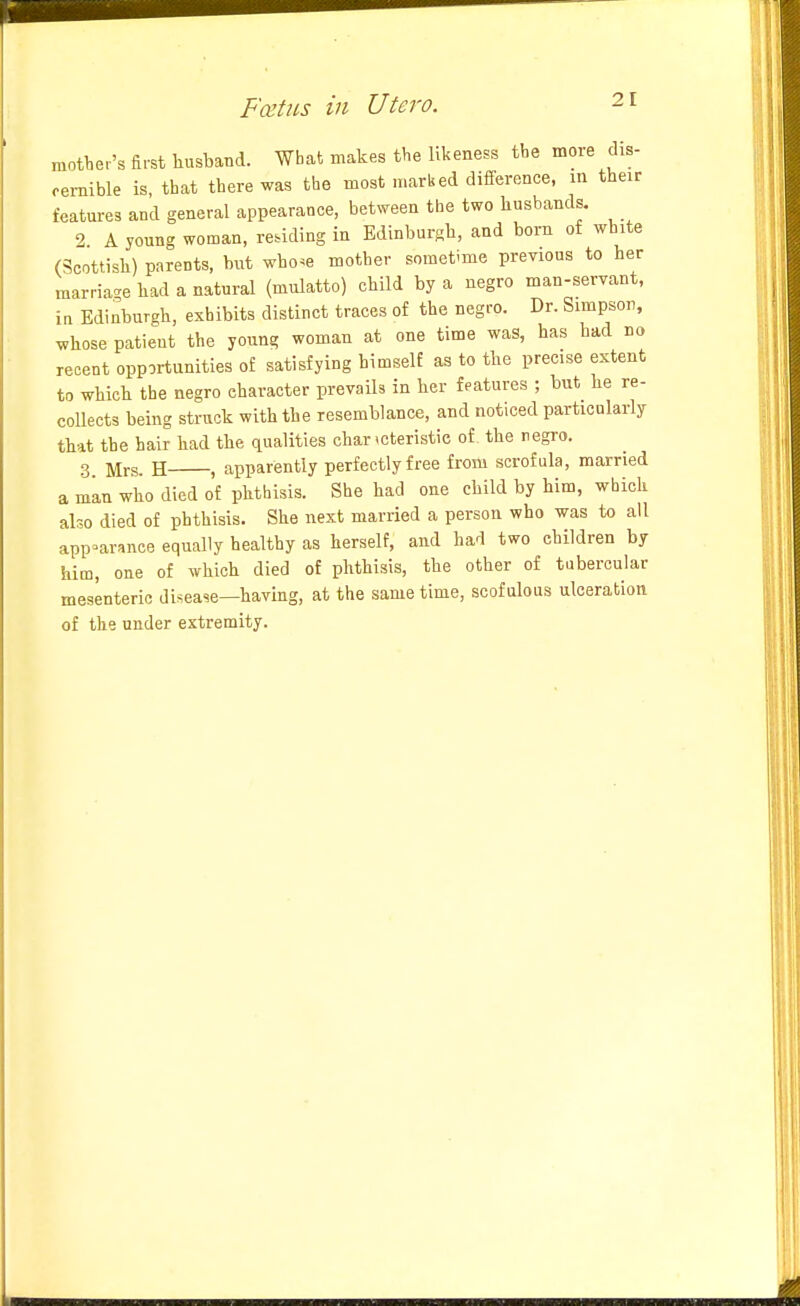 mover's first liusband. What makes the likeness tbe more dis- cernible is that there was the most marked difference, in their features and general appearance, betNveen the two husbands. 2 A young woman, reading in Edinburgh, and born of white (Scottish) parents, but wbo^e mother sometime previons to her marria-^e had a natural (mulatto) child by a negro man-servant, in Edinburgh, exhibits distinct traces of the negro. Dr. Simpson, whose patient the young woman at one time was, has had no recent opportunities of satisfying himself as to the precise extent to which the negro character prevails in her features ; but he re- coUects being struck with the resemblance, and noticed particolarly that the hair had the qualities char icteristic of the negro. 3 Mrs. H , apparently perfectly free from scrofula, married a man who died of phthisis. She had one child by him, which also died of phthisis. She next married a person who was to all appearance equally healthy as herself, and had two children by him, one of which died of phthisis, the other of tubercular mesenteric disease—having, at the same time, scofulous ulceration of the under extremity.