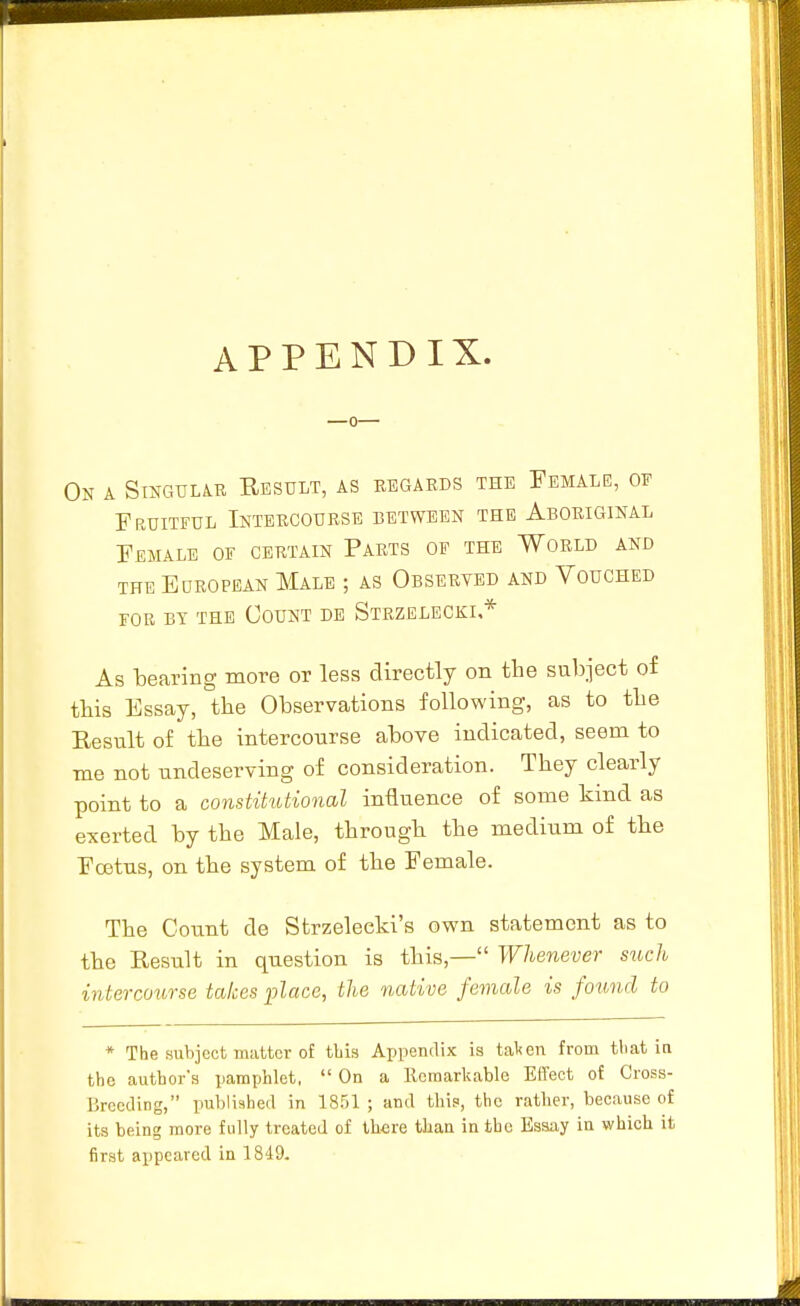 APPENDIX. On a Singular Result, as regards the Female, of Fruitful Intercourse between the Aboriginal Female of certain Parts op the World and THE European Male ; as Obserted and Vouched FOR BY THE OOUNT DB StRZELECKI.* As bearing more or less directly on the subject of tbis Essay, the Observations following, as to tbe Eesult of tbe intercourse above indicated, seem to me not undeserving of consideration. They clearly point to a constitutional influence of some kind as exerted by tbe Male, througb tbe medium of tbe Fcetus, on tbe system of tbe Female. Tbe Count de Strzeleeki's own statement as to tbe Result in question is this,— Whenever such intercoiirse takes place, the native female is found to * The subject matter of this Appendix is tal<en from tliat in the author's pamphlet, On a Remarkable Effect of Cross- Brceding, published in 1851 ; and this, the rather, because of its being more fully treated of there tlian in the Essay in which it first appeared in 1849.