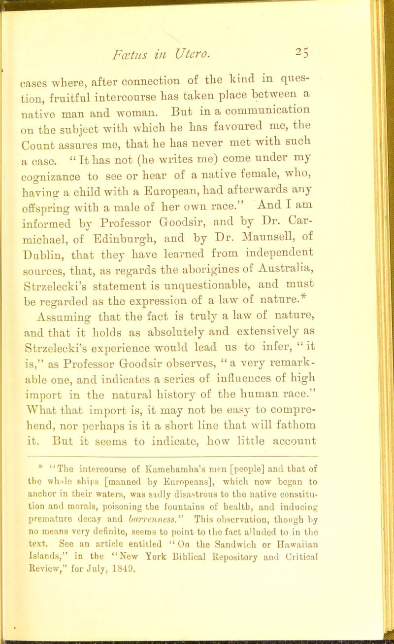 cases where, after connection of the kind in ques- tion, fruitful intercourse has taken place between a native man and woman. But in a communication on the subject with which he has favoured me, the Count assu]-es me, that he has never met with such a case.  It has not (he writes me) come under my cognizance to see or hear of a native female, who, having- a child with a European, had afterwards any offspring with a male of her own race. And I am informed by Professor Groodsir, and by Dr. Car- michael, of Edinburgh, and by Dr. Maunsell, of Dablin, that they have learned from independent sources, that, as regards the aborigines of Australia, Strzelecki's statement is unquestionable, and must be regarded as the expression of a law of nature.^ Assuming that the fact is truly a law of nature, and that it holds as absolutely and extensively as Strzelecki's experience would lead us to infer,  it is, as Professor Goodsir observes,  a very remark- able one, and indicates a series of influences of high import in the natural history of the human race. What that import is, it may not be easy to compre- hend, nor perhaps is it a short line that will fathom it. But it seems to indicate, how little account * The intercourse of Kamehamha's men [people] and that of the whiilc shififi [manned by Eurnpeans], which now began to anchor in their waters, was sadly disastrous to the native consiitu- tion and morals, poisoning the fountains of health, and inducing premature decay and barrenness. This observation, though by no means very definite, seems to point to the fact aUutled to in the text. See an article entitled  On the Sandwich or Hawaiian Islands, in the New York Biblical Repository and Critical Review, for .July, 184'J.