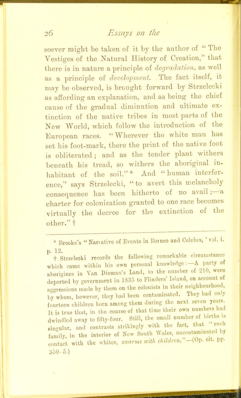 ! 26 Essays on the soever might be taken of it by tlie aiitbor of  The Vestiges of the Natural History of Creation, that there is in nature a principle of degradation, as well as a principle of d.evelopment. The fact itself, it may be observed, is bronglit forward by Strzelecki as affording an explanation, and as being the cbief cause of the gradual diminution and ultimate ex- tinction of the native tribes in most parts of the New World, wMch follow the introduction of the European races. Wherever the white man has set his foot-mark, there the print of the native foot is obliterated; and as the tender plant withers beneath his tread, so withers the aboriginal in- habitant of the soil.* And human interfer- ence, says Strzelecki, to avert this melancholy consequence has been hitherto of no avail a charter for colonization granted to one race becomes virtually the decree for the extinction of the other. t * Brooke's  Narrative of Events in Borneo and Celebes, ' vol. i. p. 12. t Strzelecki records tbe following remarkable circumstance whicb came within bis own personal knowledge:-A party of aborigines in Van Dieman's Land, to tbe number of 210, were deported by government in 1S35 to Flinders' Island, on account of aggressions made by tbem on tbe colonists in tbeir neigbbourhood, by whom, however, they bad been contaminated. They bad only fourteen children born among them during the next seven years It is true that, in the course of that time tbeir own numbers had dwindled away to fifty-four. Still, the small number of b.rtbs ..'^ Bin.ular, and contrasts strikingly with the fact, that each fanlily in the interior of New South Wales, uncontam.natcd by contact with Ihe whiles, su-arnu with children:'-{Op- Cit. pp. 350-5.)
