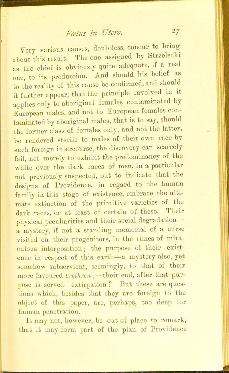 Very yarlotis causes, doubtless, concur to bring about this result. The one assigned by Strzelecki as the chief is obviously quite adequate, if a real one, to its production. And should bis belief as to the reality of this cause be confirmed, and should it further appear, that the principle involved in it applies only to aboriginal females contaminated by European males, and not to European females con- taminated by aboriginal males, that is to say, should the former class of females only, and not the latter, be rendered sterile to males of their own race by such foreign intercourse, the discovery can scarcely fail, not merely to exhibit the predominancy of the white over the dark races of men, in a particular not previously suspected, but to indicate that the designs of Providence, in regard to the human family in this stage of existence, embrace the ulti- mate extinction of the primitive varieties of the dark races, or at least of certain of these. Their physical peculiarities and their social degradation— a mystery, if not a standing memorial of a curse visited on their progenitors, in the times of mira- culous interposition; the purpose of their exist- ence in respect of this earth—a mystery also, yet somehow subservient, seemingly, to that of their more favoured hrethren ;—their end, after that pur- pose is served—extirpation ? But these are ques- tions which, besides that they are foreign to the object of this paper, are, perhaps, too deep for human penetration. It may not, however, be out of place to remark, that it may form part of the plan of Providence