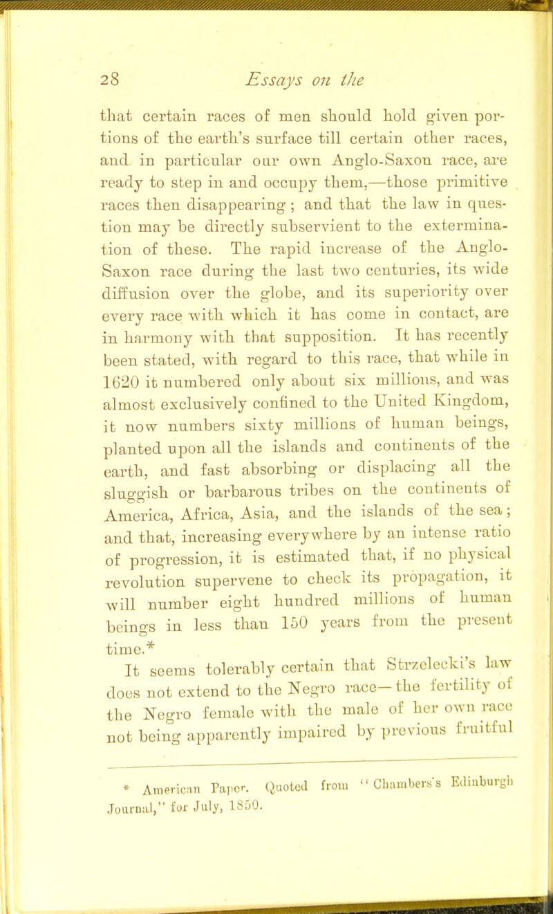 that certain races of men sliould hold given por- tions of the earth's surface till certain other races, and in particular oar own Anglo-Saxon race, are ready to step in and occupy them,—those primitive races then disappearing ; and that the law in ques- tion may be directly subservient to the extermina- tion of these. The rapid increase of the Anglo- Saxon race during the last two centuries, its wide diffusion over the globe, and its superiority over every race with which it has come in contact, are in harmony with that supposition. It has recently been stated, with regard to this race, that while in 1620 it numbered only about six millions, and was almost exclusively confined to the United Kingdom, it now numbers sixty millions of human beings, planted upon all the islands and continents of the earth, and fast absorbing or displacing all the sluggish or barbarous tribes on the contineuts of America, Africa, Asia, and the islands of the sea; and that, increasing everywhere by an intense ratio of progression, it is estimated that, if no physical revolution supervene to check its propagation, it will number eight hundred millions of human beings in less than 150 years from the present time.* It seems tolerably certain that Strzelcelci's law does not extend to the Negro race-the fertility of the Negro female with the male of her own race not being apparently impaired by previous fruitful * Araericnn Papc-. (JuotcJ Joui-nal, for July, 1850. from Chambers's Ediaburgli