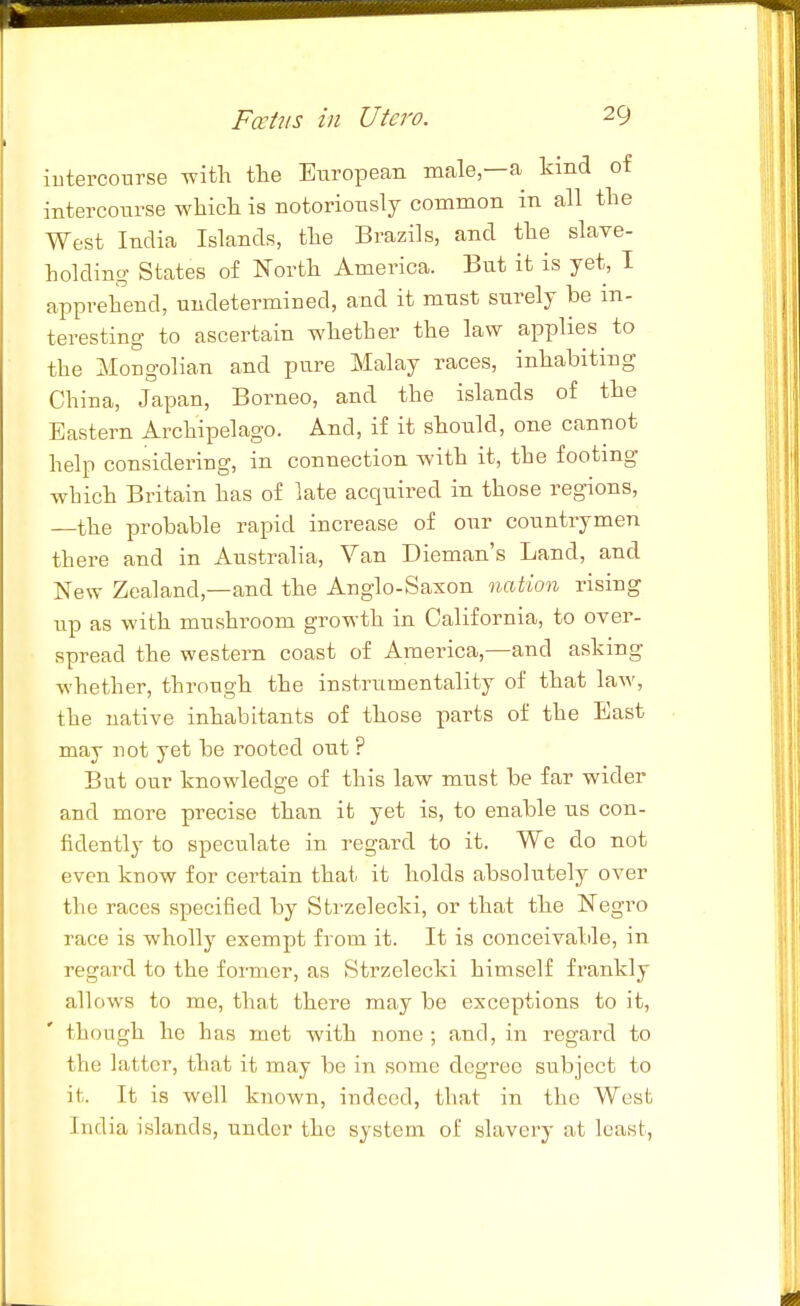 iutercourse with the European male—a kind ot intercoiirse which is notoriously common in all the West India Islands, the Brazils, and the slave- holding States of North America. But it is yet, I apprehend, undetermined, and it must surely be m- teresting to ascertain whether the law applies to the Mongolian and pure Malay races, inhabiting China, Japan, Borneo, and the islands of the Eastern Archipelago. And, if it should, one cannot help considering, in connection with it, the footing which Britain has of late acquired in those regions, —the probable rapid increase of our countrymen there and in Australia, Van Dieman's Land, and New Zealand,—and the Anglo-Saxon nation rising up as with mushroom growth in California, to over- spread the western coast of America,—and asking whether, through the instrumentality of that law, the native inhabitants of those parts of the East may not yet be rooted out ? But our knowledge of this law must be far wider and more precise than it yet is, to enable us con- fidently to speculate in regard to it. We do not even know for certain that it holds absolutely over the races specified by Strzelecki, or that the Negro race is wholly exempt from it. It is conceivalile, in regard to the foiTuer, as Strzelecki himself frankly allows to me, that there may be exceptions to it, though he has met with none ; and, in regard to the latter, that it may be in some degree subject to it. It is well known, indeed, that in the West India islands, under the system of slavery at least,