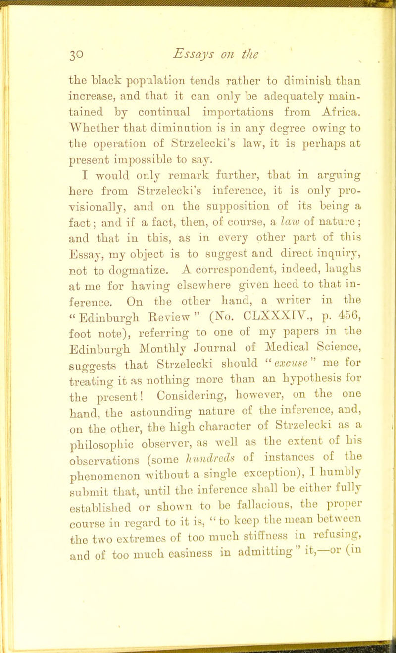 tlie black population tends rather to diminisli tlian increase, and that it can only be adequately main- tained by continual importations from Africa. Whether that diminution is in any degree owing to the operation of Strzelecki's law, it is jDcrhaps at present impossible to say. I would only remark further, that in arguing here from Strzelecki's inference, it is only pro- visionally, and on the supposition of its being a fact; and if a fact, then, of course, a law of nature ; and that in this, as in every other part of this Essay, my object is to suggest and direct inquiry, not to dogmatize. A correspondent, indeed, laughs at me for having elsewhere given heed to that in- ference. On the other hand, a writer in the Edinburgh Review (No. CLXXXIV., p. 456, foot note), referring to one of my papers in the Edinburgh Monthly Journal of Medical Science, suggests that Strzelecki should excuse me for treating it as nothing more than an hypothesis for the present! Considering, however, on the one hand, the astounding nature of the inference, and, on the other, the high character of Strzelecki as a philosophic observer, as well as the extent of his observations (some hundreds of instances of the phenomenon without a single exception), I humbly submit that, until the inference shall be either fully established or shown to be fallacious, the proper course in regard to it is,  to kce]! the mean between the two extremes of too much stillness in refusing, and of too much easiness in admitting  it,—or (in
