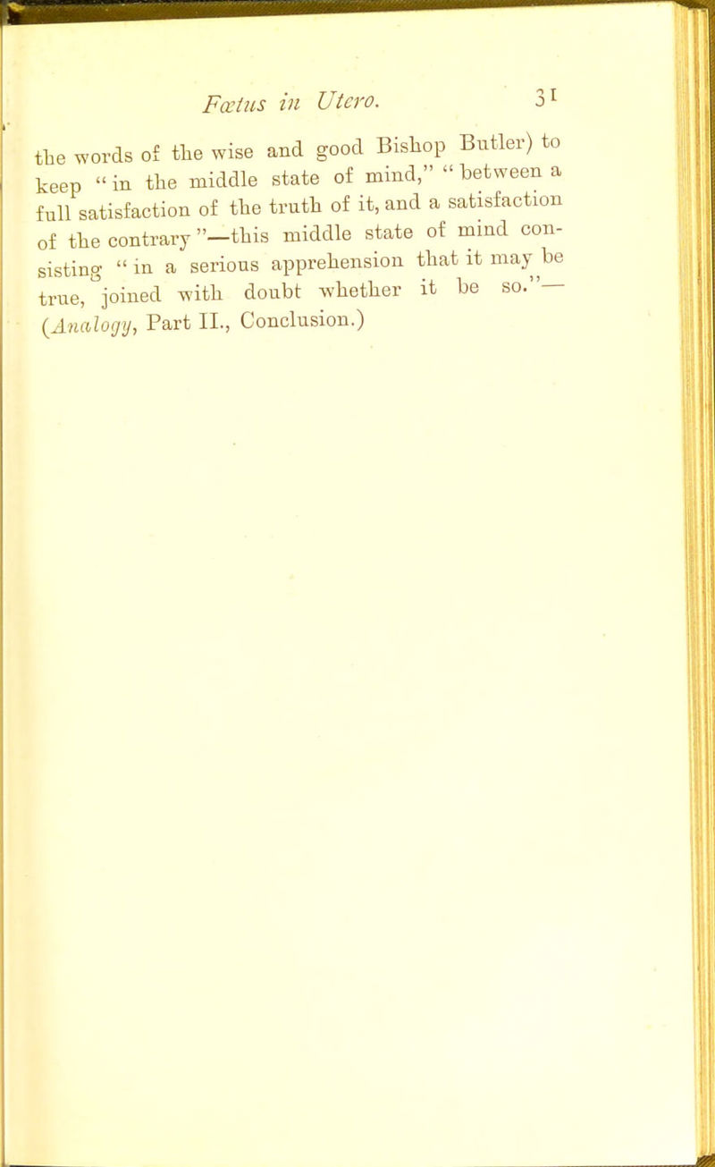 the words of tlie wise and good Bishop Butler) to keep in the middle state of mind, between a full satisfaction of the truth of it, and a satisfaction of the contrary -this middle state of mind con- sisting in a serious apprehension that it may be true,%ined with doubt whether it be so.— {A)uilogij, Part II., Conclusion.)