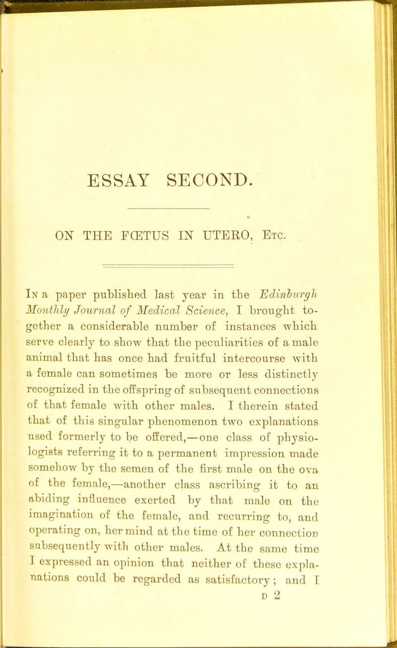 ON THE FCETUS IN UTERO, Etc. In a paper published last year in the Edinhurgh Monthly Journal of Medical Science, I brouglit to- gether a considerable number of instances which serve clearly to show that the peculiarities of a male animal that has once had fruitful intercourse with a female can sometimes be more or less distinctly recognized in the offspring of subsequent connections of that female with other males. I therein stated that of this singular phenomenon two explanations used formerly to be offered,—one class of physio- logists referring it to a permanent impression made somehow by the semen of the first male on the ova of the female,—another class ascribing it to an abiding influence exerted by that male on the imagination of the female, and recurring to, and operating on, her mind at the time of her connection subsequently with other males. At the same time I expressed an opinion that neither of these expla- nations could be regarded as satisfactory; and I D 2