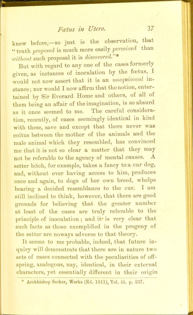 knew before—so just is the observation, tbat  trutb proposed is much more easily perceived than idtlwut such proposal it is discovered.* Biit with regard to any one of the cases formerly given, as instances of inoculation by the foetus, I would not now assert that it is an unequivocal in- stance; nor would I now affirm that the notion, enter- tained by Sir Bverard Home and others, of all of them being an affair of the imagination, is so absurd as it once seemed to me. The careful considera- tion, recently, of cases seemingly identical in kind with these, save and except that there never was coitus between the mother of the animals and the male animal which they resembled, has convinced me that it is not so clear a matter that they may not be referable to the agency of mental causes. A setter bitch, for example, takes a fancy to a cur dog, and, without ever having access to him, produces once and again, to dogs of her own breed, whelps bearing a decided resemblance to the cur. I am still inclined to think, however, that there are good grounds for believing that the greater number at least of the cases are truly referable to the principle of inoculation ; and it' is very clear that such facts as those exemplified in the progeny of the setter are noways adverse to that theory. It seems to me probable, indeed, that future in- quiry will demonstrate that there are in nature two sets of cases connected with the peculiarities of off- spring, analogous, nay, identical, in their external characters, yet essentially different in their origin * Archbishop Seeker, Works (Ed. 1811), Yol. iii. p. 237.