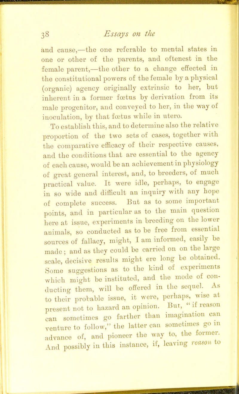 and cause,—tlie one referable to mental states in one or otlier of the parents, and oftenest in the female parent,—the other to a change effected in the constitutional powers of the female by a physical (organic) agency originally extrinsic to her, but inherent in a former foetus by derivation from its male progenitor, and conveyed to her, in the way of inoculation, by that foetus while in utero. To establish this, and to determine also the relative pi'oportion of the two sets of cases, together with the comparative efficacy of their respective causes, and the conditions that are essential to the agency of each cause, would be an achievement in physiology of great general interest, and, to breeders, of much practical value. It were idle, perhaps, to engage in so wide and difficult an inquiry with any hope of complete success. But as to some important points, and in particular as to the main question here at issue, experiments in breeding on the lower animals, so conducted as to be free from essential sources of fallacy, might, I am informed, easily be made ; and as they could be carried on on the large scale, decisive results might ere long be obtained. Some suggestions as to the kind of experiments which might be instituted, and the mode of con- ducting them, will be offered in the sequel. As to their probable issue, it were, perhaps, wise at present not to hazard an opinion. Bur,  if reason can sometimes go farther than imagination can venture to follow, the latter can sometimes go m advance of, and pioneer the way to, the former. And possibly in this instance, if, leaving reason to