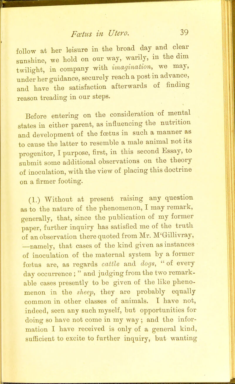 follow at lier leisure in the broad day and clear sunshine, we hold on our way, warily, in the dim twilight, in company with imagination, we may, under her guidance, securely reach a post in advance, and have the satisfaction afterwards of findmg reason treading in our steps. Before entering on the consideration of mental states in either parent, as influencing the nutrition and development of the foetus in such a manner as to cause the latter to resemble a male animal not its progenitor, I purpose, first, in this second Essay, to submit some additional observations on the theory of inoculation, with the view of placing this doctrine on a firmer footing. (1.) Without at present raising any question as to the nature of the phenomenon, I may remark, generally, that, since the publication of my former paper, further inquiry has satisfied me of the truth of an observation there quoted from Mr. M'Gillivray, —namely, that cases of the kind given as instances of inoculation of the maternal system by a former foetus are, as regards cattle and doqs,  of every day occurrence ;  and judging from the two remark- able cases presently to be given of the like pheno- menon in the s/i-ee^, they are probably equally common in other classes of animals. I have not, indeed, seen any such myself, but opportunities for doing so have not come in my way; and the infor- mation I have received is only of a general kind, sufficient to excite to further inquiry, but wanting