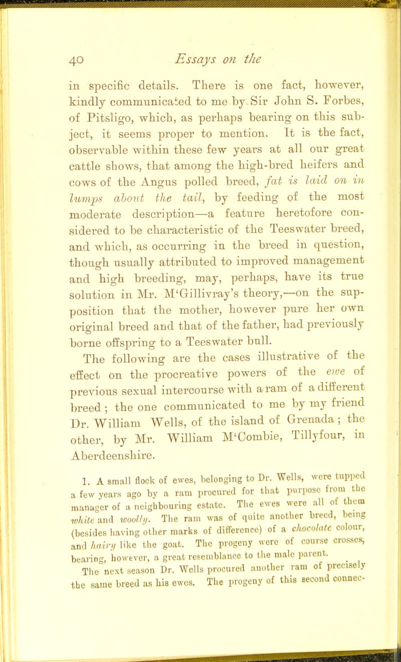 in specific details. There is one fact, however, kindly commtinicated to me by Sir John S. Forbes, of Pitsligo, which, as perhaps bearing on this sub- ject, it seems proper to mention. It is the fact, observable within these few years at all our great cattle shows, that among the high-bred heifers and cows of the Angus polled breed, fat is laid on in lumps about the tail, by feeding of the most moderate description—a feature heretofore con- sidered to be characteristic of the Teeswater breed, and which, as occurring in the breed in question, though usually attributed to improved management and high breeding, may, perhaps, have its true solution in Mr. M'Gillivray's theory,—on the sup- position that the mother, however pure her own orioinal breed and that of the father, had previously borne ofiispring to a Teeswater bull. The following are the cases illustrative of the effect on the procreative powers of the ewe of previous sexual intercourse with a ram of a different breed ; the one communicated to me by my friend Dr. William Wells, of the island of Grenada ; the other, by Mr. William M'Combie, Tillyfour, in Aberdeenshire. 1. A small flock of ewes, belonging to Dr. Wells, were tupped a few years ago by a ram procured for that purpose from the manager of a neighbouring estate. The ewes were all of them 7vhUc and woo/h/. The ram was of quite another breed, being (besides having other marks of difference) of a cJwcoIate colour, and liairt/ like the goat. The progeny were of course crosses, bearing, however, a great resemblance to the male parent. The ncKt season Dr. Wells procured another ram of precisely the same breed as his ewes. The progeny of this second connec-