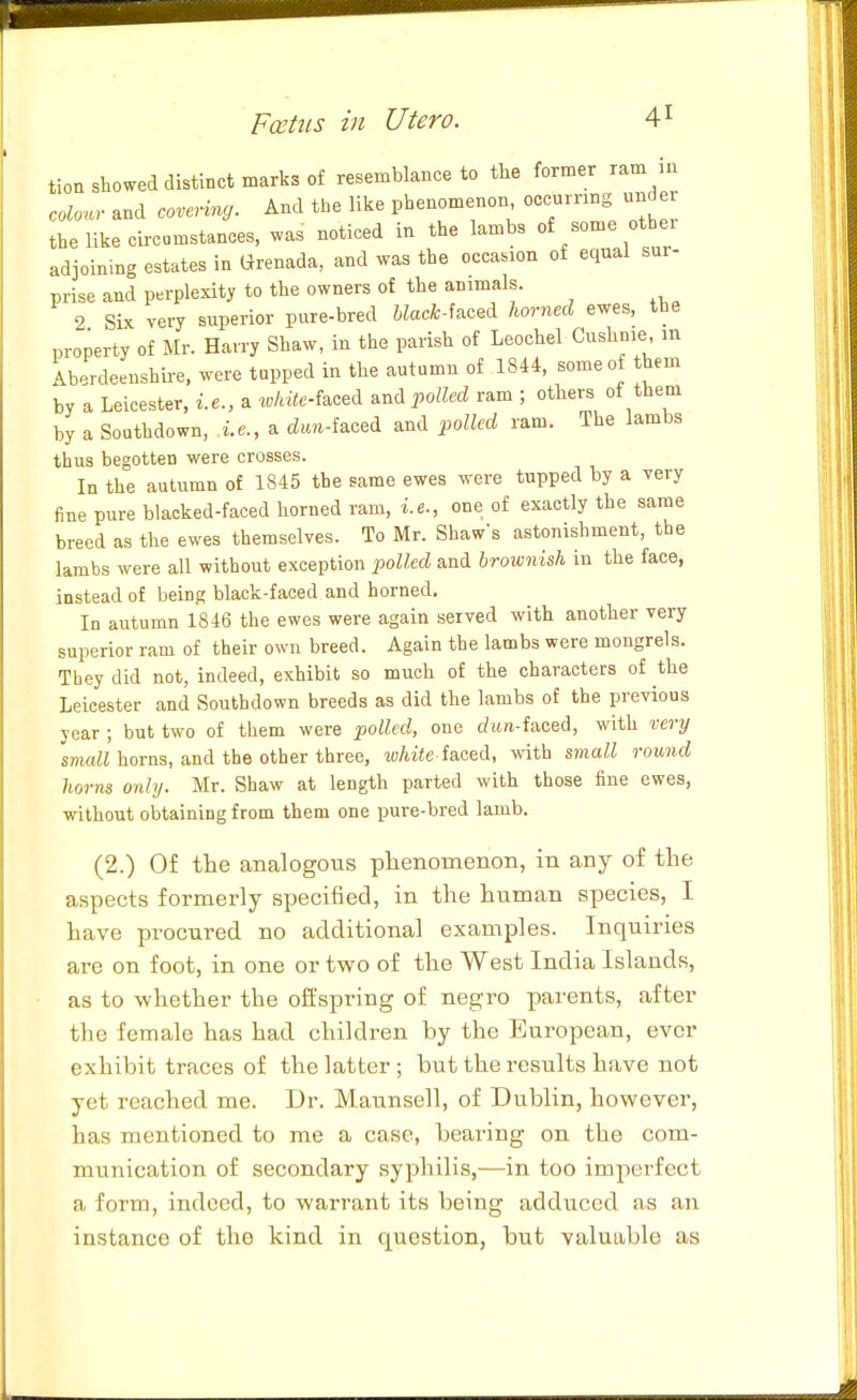 tion showed distinct marks of resemblance to the former ram in colour and covering. And the like phenomenon occurnng unde the like circumstances, was noticed in the lambs of some othei adjoining estates in Grenada, and was the occasion of equal sur- prise and perplexity to the owners of the animals. 2 Six very superior pure-bred Wacfc-faced horned ewes, the property of Mr. Harry Shaw, in the parish of Leochel Cushnie in Aberdeenshii-e, were tupped in the autumn of 1844, some of them by a Leicester, i.e., a x,hUc-M ^nd polled ram ; others of them by a Southdown, i.e., a rfim-faced and polled ram. The lambs thus begotten were crosses. In the autumn of 1845 the same ewes were tupped by a very fine pure blacked-faced horned ram, i.e., one of exactly the same breed as the ewes themselves. To Mr. Shaw's astonishment, the lambs were all without exception 2^oUed and Irownish in the face, instead of being black-faced and horned. In autumn 1846 the ewes were again served with another very superior ram of their own breed. Again the lambs were mongrels. They did not, indeed, exhibit so much of the characters of the Leicester and Southdown breeds as did the lambs of the previous year; but two of them were polled, one c?ii«-faced, with very small horns, and the other three, io/iiie faced, with small round horns only. Mr. Shaw at length parted with those fine ewes, without obtaining from them one pure-bred lamb. (2.) Of the analogous phenomenon, in any of the aspects formerly specified, in the human species, I have procured no additional examples. Inquiries are on foot, in one or two of the West India Islands, as to whether the offspring of negro parents, after the female has had children by the European, ever exhibit traces of the latter ; but the results have not yet reached me. Dr. Maunsell, of Dublin, however, has mentioned to me a case, bearing on the com- munication of secondary syphilis,—in too imperfect a form, indeed, to warrant its being adduced as an instance of the kind in question, but valuable as
