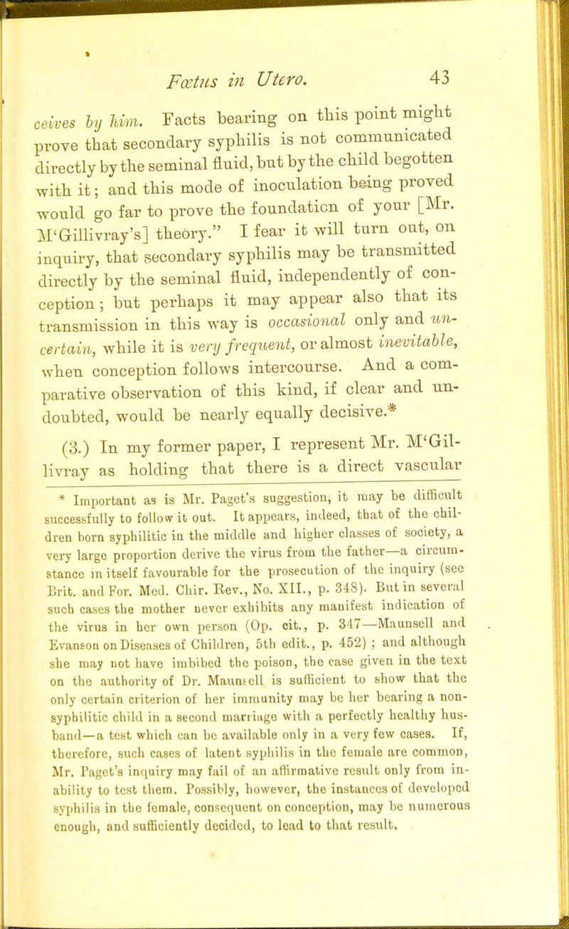 ceives by Um. Facts bearing on tliis pomt might prove that secondary syphilis is not communicated directly by the seminal fluid, but by the child begotten with it; and this mode of inoculation being proved would go far to prove the foundation of your [Mr. M'Gillivray's] theory. I fear it will turn out, on inquiry, that secondary syphilis may be transmitted directly by the seminal fluid, independently of con- ception ; but perhaps it may appear also that its transmission in this way is occasional only and un- certain, while it is venj frecpient, or almost inevitable, when conception follows intercourse. And a com- parative observation of this kind, if clear and un- doubted, would be nearly equally decisive.* (3.) In my former paper, I represent Mr. M'Gil- Hvray as holding that there is a direct vascular * Important as is Mr. Paget's suggestion, it may be difficiilt successfully to follow it out. It appears, indeed, that of the chil- dren horn syphilitic in the middle and higher classes of society, a very largo proportion derive the virus from the father—a circrim- stance m itself favourable for the prosecution of the inquiry (sec Brit, and For. Med. Chir. Eev., No. XII., p. 348). But in several such cases the mother never exhibits any manifest indication of the virus in her own person (Op. cit., p. 347—Maunsell and Evanson on Diseases of Children, 5th edit., p. 452) ; and although she may not have imbibed the poison, the ease given in the text on the authority of Dr. MaunscU is sufficient to show that the only certain criterion of her immunity may be her bearing a non- syphilitic child in a second marriage with a perfectly healthy hus- band—a test which can be available only in a very few cases. If, therefore, such cases of latent syphilis in the female are common, Mr. Paget's inquiry may fail of an affirmative result only from in- ability to test them. Possibly, however, the instances of developed syphilis in the female, consequent on conception, may be numerous enough, and sufficiently decided, to lead to that result.
