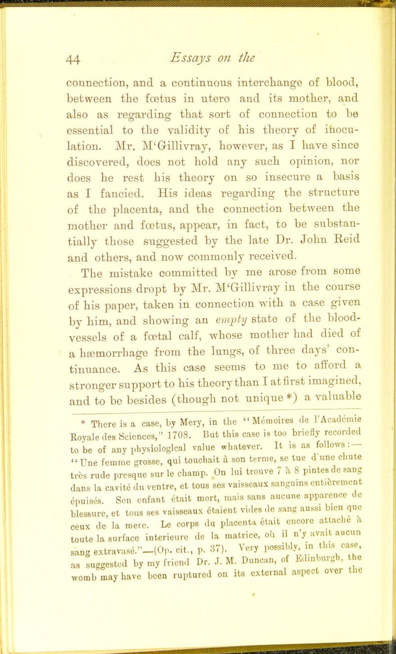 44 Essays on the connection, and a continuous intercliange of blood, between the fcstus in utero and its motlier, and also as regardins: tbat sort of connection to be essential to the validity of his theory of inocu- lation. Mr. M'Gillivray, however, as I have since discovered, does not hold any such opinion, nor does he rest his theory on so insecure a basis as I fancied. His ideas regarding the structure of the placenta, and the connection between the mother and fostus, appear, in fact, to be substan- tially those suggested by the late Dr. John Reid and others, and now commonly received. The mistake committed by me arose from some expressions dropt by Mr. M'Gillivray in the course of his paper, taken in connection with a case given by him, and showing an empty state of the blood- vessels of a foetal calf, whose mother had died of a hsemorrhage from the lungs, of three days' con- tinuance. As this case seems to me to afford a stronger support to his theory than I at first imagined, and to be besides (though not unique *) a valuable * There is a case, by Mery, in the  Meraoires de I'Acadcmie Royale des Sciences/' 1708. But this case is too briefly recorded to be of any physiological value whatever. It is as follows: —  Une femme grosse, qui touchait a son terme, se tue dune chute tres rude presque sur le champ. On lui trouve 7 ?i 8 pintesde sang dans la cavit(5 du ventre, et tons ses vaisseaux sanguins ent.&remont 6puises. Sen enfant etait mort, mais .sans aucune appareuce do blessure, et tons ses vaisseau.K etaient vides de sang auss. bien que ceux de la mere. Le corps du placenta etait encore attache ?i toute la surface interieure de la raatrice, ou il n'y avait aucun sang extravas6._(0n. cit., p. 37). Very possibly in thus case, as suggested by n>y friend Dr. .T. M. Duncan, of Ld.nburgh, he womb may have been ruptured on its external aspect over the ll