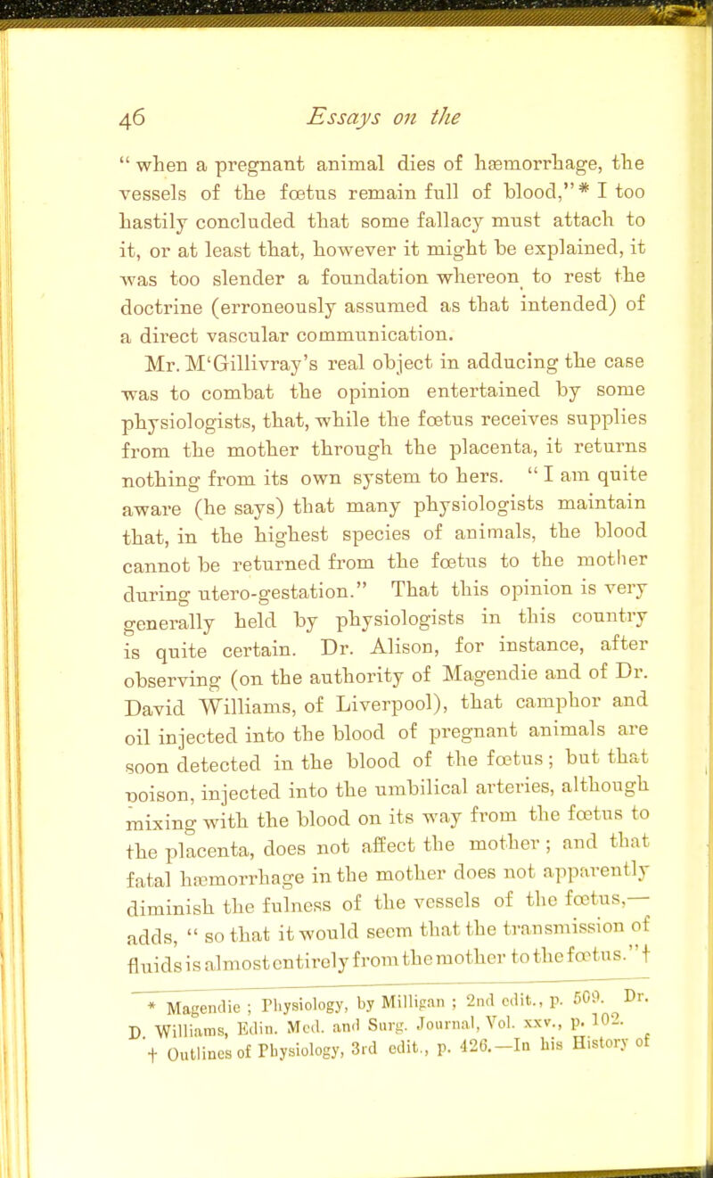  when a pregnant animal dies of haemorrhage, the vessels of the foetus remain full of blood,* I too hastily concluded that some fallacy must attach to it, or at least that, however it might be explained, it was too slender a foundation whereon_ to rest the doctrine (erroneously assumed as that intended) of a direct vascular communication. Mr. M'Gillivray's real object in adducing the case was to combat the opinion entertained by some physiologists, that, while the foetus receives supplies from the mother through the placenta, it returns nothing from its own system to hers.  I am quite aware (he says) that many physiologists maintain that, in the highest species of animals, the blood cannot be returned from the foetus to the motiier during utero-gestation. That this opinion is very generally held by physiologists in this country is quite certain. Dr. Alison, for instance, after observing (on the authority of Magendie and of Dr. David Williams, of Liverpool), that camphor and oil injected into the blood of pregnant animals are soon detected in the blood of the fcetus; but that poison, injected into the umbilical arteries, although mixing with the blood on its way from the fcetus to the placenta, does not affect the mother ; and that fatal hfBmorrhage in the mother does not apparently diminish the fulness of the vessels of the fo3tus,— adds,  so that it would seem that the transmission of fluids is almost entirely from the mother to thef oetus. + T^V^a^endieTriiysiology. Millipan ; 2ntl edit., p. 509. ^Dr. D Williams, Edin. Med. and Surg. Journal, Vol. xxv., p. 10-. t Outlines of Physiology, 3rd edit., p. 42C.-In his History of