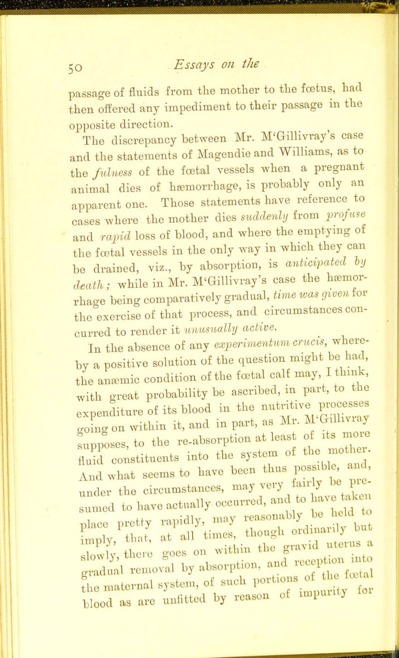 passage of fluids from the mother to the foetus, had then offered any impediment to their passage in the opposite direction. The discrepancy between Mr. M'Gillivray's case and the statements of Magendie and Williams, as to the fulness of the fcetal vessels when a pregnant animal dies of hsemorrhage, is probably only an apparent one. Those statements have reference to cases where the mother dies suddenly from projtise and rapid loss of blood, and where the emptying of the foBtal vessels in the only way in which they can be drained, viz., by absorption, is anticipated hy death; while in Mr. M'Gillivray's case the h^mov- rhao-e being comparatively gradual, time was given for the exercise of that process, and circumstances con- curred to render it unusually active. In the absence of any experimentum crucis, where- by a positive solution of the question might be had, the ancemic condition of the foetal calf may, I think, with great probability be ascribed, in part, to the expenditure of its blood in the ^^'f^l^^^ .oingon within it, and in part, as Mr. M Gilliviay tupp:ses,to the re-absorption at least of ~ fluid constituents into the system of the mothei. Lwhat seems to have been thus poss^le, an , under the circumstances, may very fan y be p c Lmed to have actually occurred, an to have .lU nlace pretty rapidly, may reasonably be held to ^1 ilJ at all times, though ordinarily but imply, that, at all tnn ^ 1 Kr +li,.if. o-oes on within the gia^iu blood as ai-o unlitted by reason oi >mpuuty