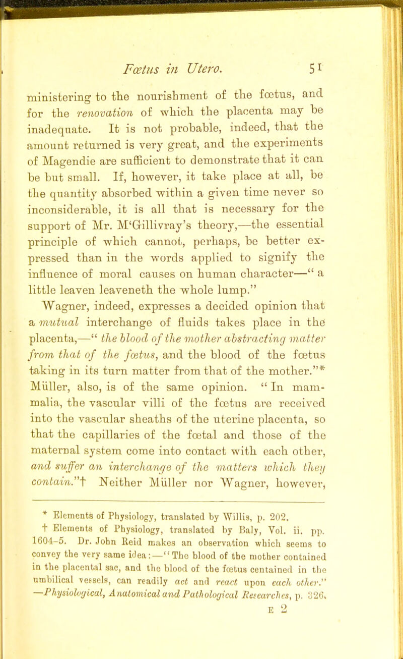 ministering to the nourishment of the foetus, and for the renovation of which the placenta may be inadeqaate. It is not probable, indeed, that the amount returned is very great, and the experiments of Magendie are sufiBcient to demonstrate that it can be but small. If, however, it take place at all, be the quantity absorbed within a given time never so inconsiderable, it is all that is necessary for the support of Mr. M'Gillivray's theory,—the essential principle of which cannot, perhaps, be better ex- pressed than in the words applied to signify the influence of moral causes on human character— a little leaven leaveneth the whole lump. Wagner, indeed, expresses a decided opinion that a mutual interchange of fluids takes place in the placenta,— tlie blood of the mother abstracting matter from that of the foetus, and the blood of the foetus taking in its turn matter from that of the mother.* Miiller, also, is of the same opinion.  In mam- malia, the vascular villi of the foetus ai'e received into the vascular sheaths of the uterine placenta, so that the capillaries of the foetal and those of the maternal system come into contact with each other, and suffer an interchanr/e of the matters which they contain.\ Neither Miiller nor Wagner, however, * Elements of Physiology, translated by Willis, p. 202. t Elements of Physiology, translated by Baly, Vol. ii. 1604-5. Dr. John Reid makes an observation which seems to convey the very same idea:—Tho blood of the mother contained in the placental sac, and the blood of the fcetus centained in the umbilical vessels, can readily act and react upon each other. —Physioluf/ical, A natomical and Patholo(jical Researches, p. :j2C.