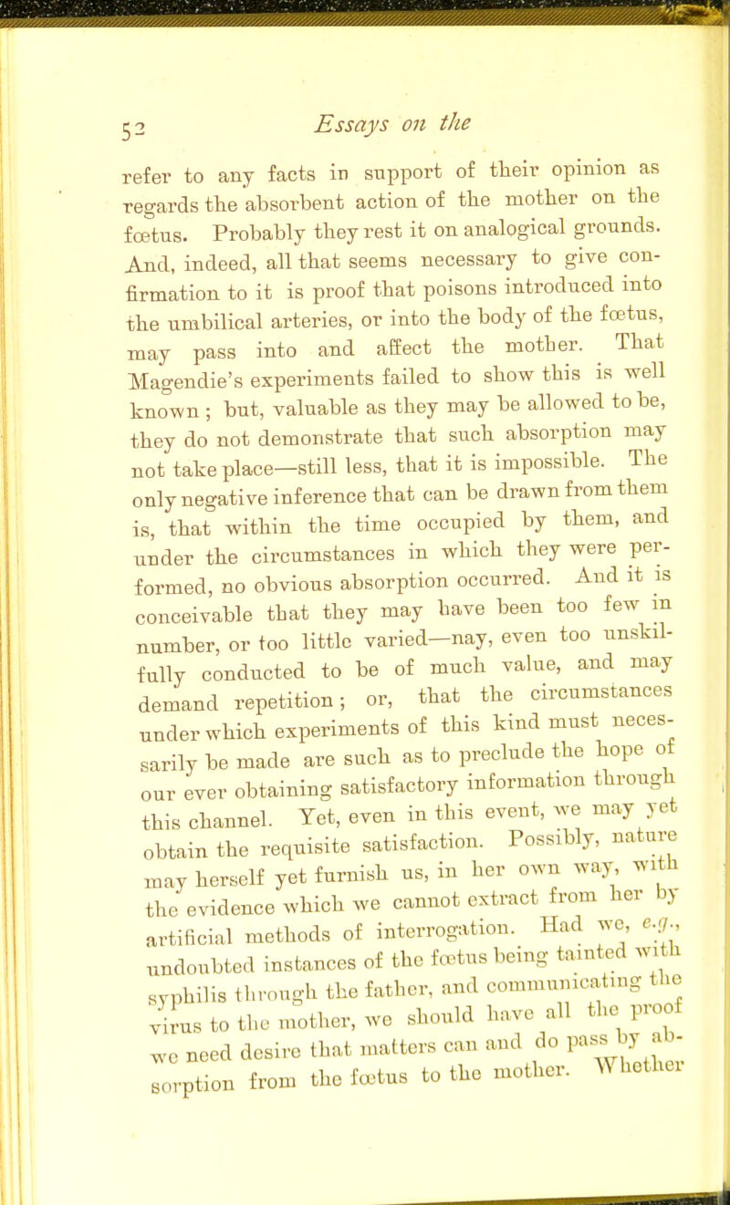 refer to any facts in support of tlieir opinion as regards the absorbent action of the mother on the foetus. Probably they rest it on analogical grounds. And, indeed, all that seems necessary to give con- firmation to it is proof that poisons introduced into the umbilical arteries, or into the body of the f cetus, may pass into and aefect the motber. ^ That Magendie's experiments failed to show this is well known ; but, valuable as they may be allowed to be, they do not demonstrate that such absorption may not take place—still less, that it is impossible. The only negative inference that can be drawn from them is, that within the time occupied by them, and under the circumstances in which they were per- formed, no obvious absorption occurred. And at is conceivable tbat they may have been too few m number, or too little varied—nay, even too unskil- fully conducted to be of much value, and may demand repetition; or, that the circumstances under which experiments of this kind must neces- sarily be made are such as to preclude the hope of our ever obtaining satisfactory information through this channel. Yet, even in this event, we may yet obtain the requisite satisfaction. Possibly, nature may herself yet furnish us, in her own way with the evidence which we cannot extract from her by artificial methods of interrogation. Had wc, e.;/ undoubted instances of the fe^tus being tainted with syphilis through the father, and commumcating the vil-us to the mother, we should have all the proof ^.0 need desire that matters can and do ^^^^^^ Trption from the foetus to the mother. AVhether